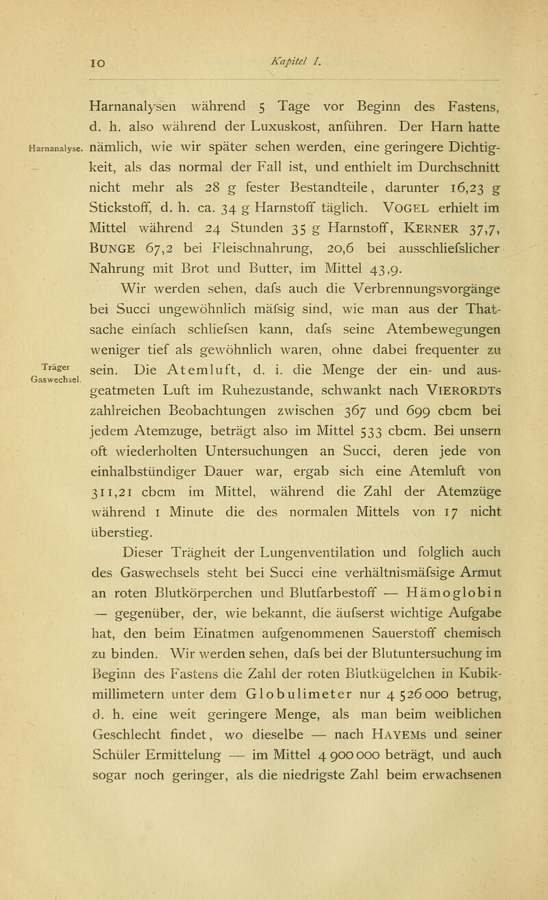 Harnanalysen während 5 Tage vor Beginn des Fastens, d. h. also während der Luxuskost, anführen. Der Harn hatte Harnanalyse, nämlich, wie wir später sehen werden, eine geringere Dichtig- keit, als das normal der Fall ist, und enthielt im Durchschnitt nicht mehr als 28 g fester Bestandteile, darunter 16,23 g Stickstoff, d. h. ca. 34 g Harnstoff täglich. Vogel erhielt im Mittel während 24 Stunden 35 g Harnstoff, Kerner 37,7, Bunge 67,2 bei Fleischnahrung, 20,6 bei ausschliefslicher Nahrung mit Brot und Butter, im Mittel 43,9. Wir werden sehen, dafs auch die Verbrennungsvorgänge bei Succi ungewöhnlich mäfsig sind, wie man aus der That- sache einfach schliefsen kann, dafs seine Atembewegungen weniger tief als gewöhnlich waren, ohne dabei frequenter zu Träger sejn jjje Atemluft, d. i. die Menge der ein- und aus- Gaswechsel. geatmeten Luft im Ruhezustande, schwankt nach VlERORDTs zahlreichen Beobachtungen zwischen 367 und 699 cbcm bei jedem Atemzuge, beträgt also im Mittel 533 cbcm. Bei unsern oft wiederholten Untersuchungen an Succi, deren jede von einhalbstündiger Dauer war, ergab sich eine Atemluft von 311,21 cbcm im Mittel, während die Zahl der Atemzüge während 1 Minute die des normalen Mittels von 17 nicht überstieg. Dieser Trägheit der Lungenventilation und folglich auch des Gaswechsels steht bei Succi eine verhältnismäfsige Armut an roten Blutkörperchen und Blutfarbestoff — Hämoglobin — gegenüber, der, wie bekannt, die äufserst wichtige Aufgabe hat, den beim Einatmen aufgenommenen Sauerstoff chemisch zu binden. Wir werden sehen, dafs bei der Blutuntersuchung im Beginn des Fastens die Zahl der roten Blutkügelchen in Kubik- millimetern unter dem Globulimeter nur 4526000 betrug, d. h. eine weit geringere Menge, als man beim weiblichen Geschlecht findet, wo dieselbe — nach Hayems und seiner Schüler Ermittelung — im Mittel 4 900 000 beträgt, und auch sogar noch geringer, als die niedrigste Zahl beim erwachsenen