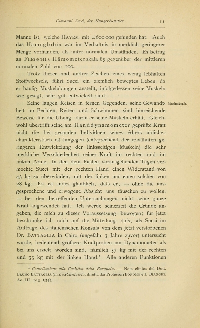 Manne ist, welche HäYEM mit 4600000 gefunden hat. Auch das Hämoglobin war im Verhältnis in merklich geringerer Menge vorhanden, als unter normalen Umständen. Es betrug an FLElSCHLs Hämometerskala 85 gegenüber der mittleren normalen Zahl von 100. Trotz dieser und andrer Zeichen eines wenig lebhaften Stoffwechsels, führt Succi ein ziemlich bewegtes Leben, da er häufig Muskelübungen anstellt, infolgedessen seine Muskeln wie gesagt, sehr gut entwickelt sind. Seine langen Reisen in fernen Gegenden, seine Gewandt- Muskelkraft. heit im Fechten, Reiten und Schwimmen sind hinreichende Beweise für die Übung, darin er seine Muskeln erhält. Gleich- wohl übertrifft seine am Handdynamometer geprüfte Kraft nicht die bei gesunden Individuen seines Alters übliche; charakteristisch ist hingegen (entsprechend der erwähnten ge- ringeren Entwickelung der linksseitigen Muskeln) die sehr merkliche Verschiedenheit seiner Kraft im rechten und im linken Arme. In den dem Fasten vorausgehenden Tagen ver- mochte Succi mit der rechten Hand einen Widerstand von 43 kg zu überwinden, mit der linken nur einen solchen von 28 kg. Es ist indes glaublich, dafs er, — ohne die aus- gesprochene und erwogene Absicht uns täuschen zu wollen, — bei den betreffenden Untersuchungen nicht seine ganze Kraft angewendet hat. Ich werde seinerzeit die Gründe an- geben, die mich zu dieser Voraussetzung bewogen; für jetzt beschränke ich mich auf die Mitteilung, dafs, als Succi im Auftrage des italienischen Konsuls von dem jetzt verstorbenen Dr. Battaglia in Cairo (ungefähr 3 Jahre zuvor) untersucht wurde, bedeutend gröfsere Kraftproben am Dynamometer als bei uns erzielt worden sind, nämlich 57 kg mit der rechten und 33 kg mit der linken Hand.1 Alle anderen Funktionen 1 Contribuzione alla Casistica della Paranoia. — Nota clinica del Dott. Bruno Battaglia (mLaPsichiatria, diretta dai Professori Bonomo e L.Bianghi. Ao. III. pag. 534).