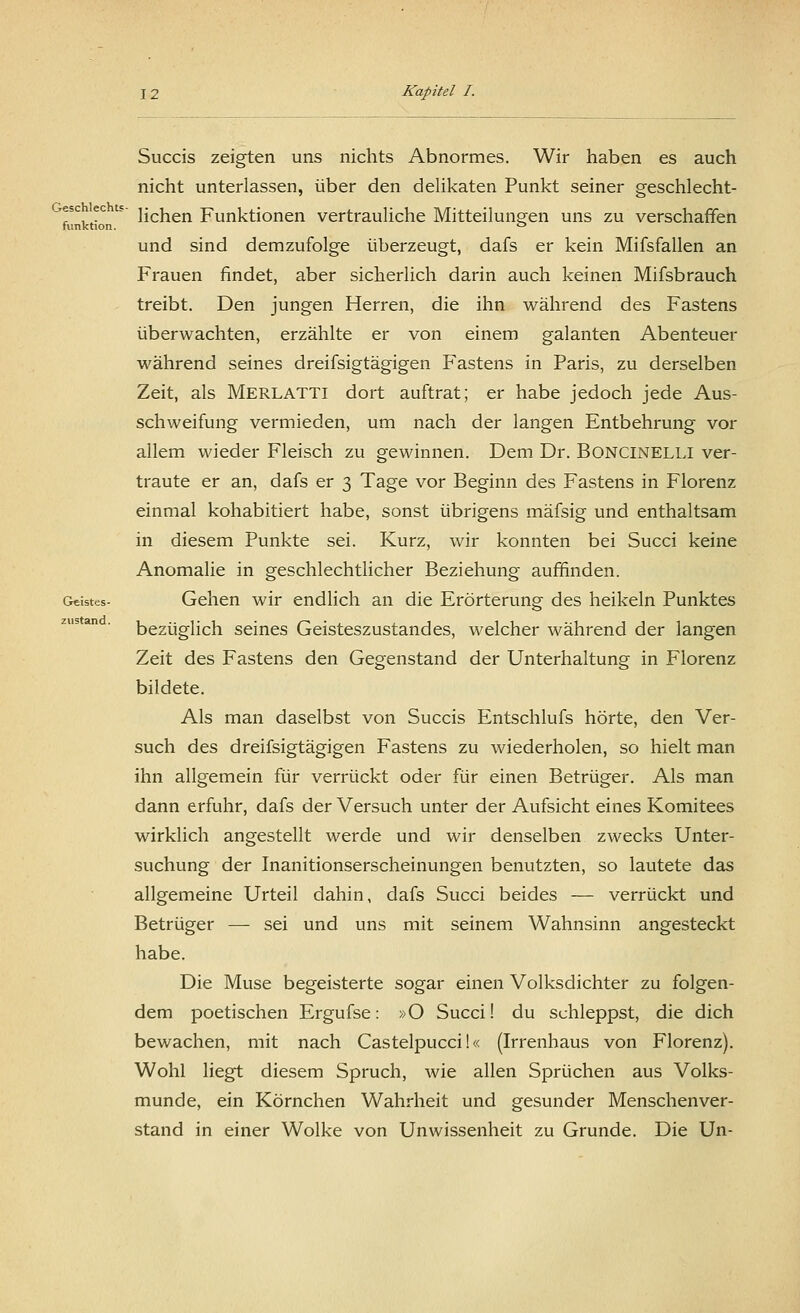 Geschlechts - funktion. Geistes- zustand. Succis zeigten uns nichts Abnormes. Wir haben es auch nicht unterlassen, über den delikaten Punkt seiner geschlecht- lichen Funktionen vertrauliche Mitteilungen uns zu verschaffen und sind demzufolge überzeugt, dafs er kein Mifsfallen an Frauen findet, aber sicherlich darin auch keinen Mifsbrauch treibt. Den jungen Herren, die ihn während des Fastens überwachten, erzählte er von einem galanten Abenteuer während seines dreifsigtägigen Fastens in Paris, zu derselben Zeit, als Merlatti dort auftrat; er habe jedoch jede Aus- schweifung vermieden, um nach der langen Entbehrung vor allem wieder Fleisch zu gewinnen. Dem Dr. BONCINELLI ver- traute er an, dafs er 3 Tage vor Beginn des Fastens in Florenz einmal kohabitiert habe, sonst übrigens mäfsig und enthaltsam in diesem Punkte sei. Kurz, wir konnten bei Succi keine Anomalie in geschlechtlicher Beziehung auffinden. Gehen wir endlich an die Erörterung des heikein Punktes bezüglich seines Geisteszustandes, welcher während der langen Zeit des Fastens den Gegenstand der Unterhaltung in Florenz bildete. Als man daselbst von Succis Entschlufs hörte, den Ver- such des dreifsigtägigen Fastens zu wiederholen, so hielt man ihn allgemein für verrückt oder für einen Betrüger. Als man dann erfuhr, dafs der Versuch unter der Aufsicht eines Komitees wirklich angestellt werde und wir denselben zwecks Unter- suchung der Inanitionserscheinungen benutzten, so lautete das allgemeine Urteil dahin, dafs Succi beides — verrückt und Betrüger — sei und uns mit seinem Wahnsinn angesteckt habe. Die Muse begeisterte sogar einen Volksdichter zu folgen- dem poetischen Ergufse: »O Succi! du schleppst, die dich bewachen, mit nach Castelpucci!« (Irrenhaus von Florenz). Wohl liegt diesem Spruch, wie allen Sprüchen aus Volks- munde, ein Körnchen Wahrheit und gesunder Menschenver- stand in einer Wolke von Unwissenheit zu Grunde. Die Un-