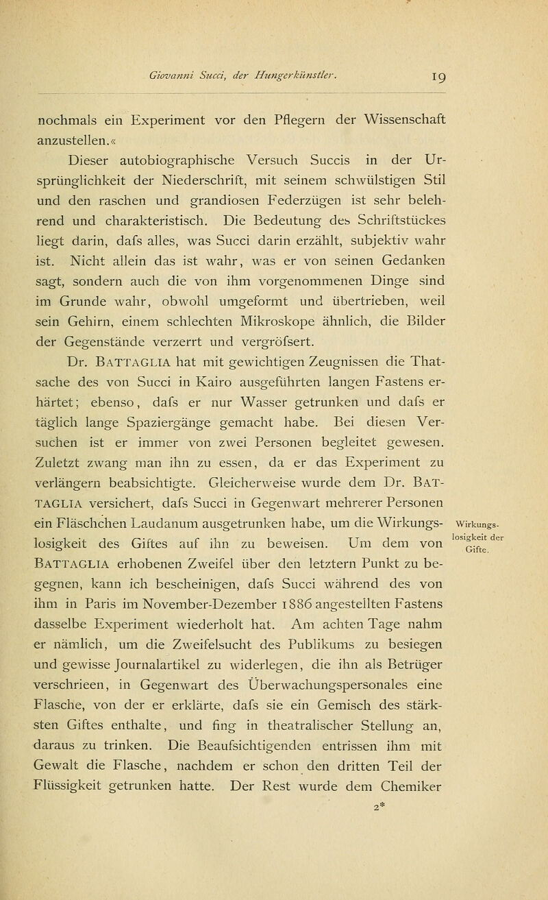 nochmals ein Experiment vor den Pflegern der Wissenschaft anzustellen.« Dieser autobiographische Versuch Succis in der Ur- sprünglichkeit der Niederschrift, mit seinem schwülstigen Stil und den raschen und grandiosen Federzügen ist sehr beleh- rend und charakteristisch. Die Bedeutung des, Schriftstückes liegt darin, dafs alles, was Succi darin erzählt, subjektiv wahr ist. Nicht allein das ist wahr, was er von seinen Gedanken sagt, sondern auch die von ihm vorgenommenen Dinge sind im Grunde wahr, obwohl umgeformt und übertrieben, weil sein Gehirn, einem schlechten Mikroskope ähnlich, die Bilder der Gegenstände verzerrt und vergröfsert. Dr. BaTTAGLIA hat mit gewichtigen Zeugnissen die That- sache des von Succi in Kairo ausgeführten langen Fastens er- härtet ; ebenso, dafs er nur Wasser getrunken und dafs er täglich lange Spaziergänge gemacht habe. Bei diesen Ver- suchen ist er immer von zwei Personen begleitet gewesen. Zuletzt zwang man ihn zu essen, da er das Experiment zu verlängern beabsichtigte. Gleicherweise wurde dem Dr. Bat- TAGLIA versichert, dafs Succi in Gegenwart mehrerer Personen ein Fläschchen Laudanum ausgetrunken habe, um die Wirkungs- Wirkungs- losigkeit des Giftes auf ihn zu beweisen. Um dem von BaTTAGLIA erhobenen Zweifel über den letztern Punkt zu be- gegnen, kann ich bescheinigen, dafs Succi während des von ihm in Paris im November-Dezember 1886 angestellten Fastens dasselbe Experiment wiederholt hat. Am achten Tage nahm er nämlich, um die Zweifelsucht des Publikums zu besiegen und gewisse Journalartikel zu widerlegen, die ihn als Betrüger verschrieen, in Gegenwart des Überwachungspersonales eine Flasche, von der er erklärte, dafs sie ein Gemisch des stärk- sten Giftes enthalte, und fing in theatralischer Stellung an, daraus zu trinken. Die Beaufsichtigenden entrissen ihm mit Gewalt die Flasche, nachdem er schon den dritten Teil der Flüssigkeit getrunken hatte. Der Rest wurde dem Chemiker losigkeit der Gifte.