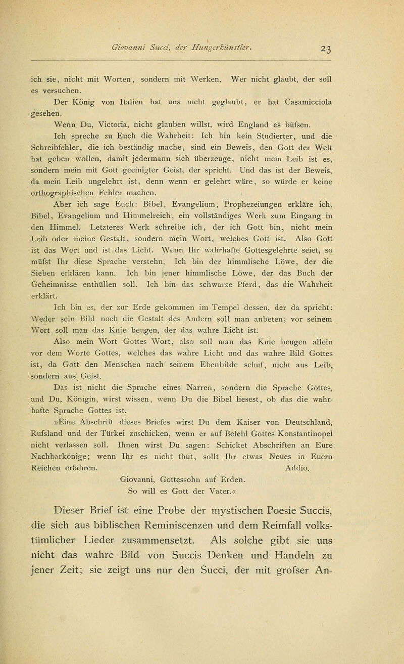 ich sie, nicht mit Worten, sondern mit Werken. Wer nicht glaubt, der soll es versuchen. Der König von Italien hat uns nicht geglaubt, er hat Casamicciola gesehen. Wenn Du, Victoria, nicht glauben willst, wird England es büfsen. Ich spreche zu Euch die Wahrheit: Ich bin kein Studierter, und die Schreibfehler, die ich beständig mache, sind ein Beweis, den Gott der Welt hat geben wollen, damit jedermann sich überzeuge, nicht mein Leib ist es, sondern mein mit Gott geeinigter Geist, der spricht. Und das ist der Beweis, da mein Leib ungelehrt ist, denn wenn er gelehrt wäre, so würde er keine orthographischen Fehler machen. Aber ich sage Euch: Bibel, Evangelium, Prophezeiungen erkläre ich. Bibel, Evangelium und Himmelreich, ein vollständiges Werk zum Eingang in den Himmel. Letzteres Werk schreibe ich, der ich Gott bin, nicht mein Leib oder meine Gestalt, sondern mein Wort, welches Gott ist. Also Gott ist das Wort und ist das Licht. Wenn Ihr wahrhafte Gottesgelehrte seiet, so müfst Ihr diese Sprache verstehn. Ich bin der himmlische Löwe, der die Sieben erklären kann. Ich bin jener himmlische Löwe, der das Buch der Geheimnisse enthüllen soll. Ich bin das schwarze Pferd, das die Wahrheit erklärt. Ich bin es, der zur Erde gekommen im Tempel dessen, der da spricht: Weder sein Bild noch die Gestalt des Andern soll man anbeten; vor seinem Wort soll man das Knie beugen, der das wahre Licht ist. Also mein Wort Gottes Wort, also soll man das Knie beugen allein vor dem Worte Gottes, welches das wahre Licht und das wahre Bild Gottes ist, da Gott den Menschen nach seinem Ebenbilde schuf, nicht aus Leib, sondern aus Geist. Das ist nicht die Sprache eines Narren, sondern die Sprache Gottes, und Du, Königin, wirst wissen, wenn Du die Bibel liesest, ob das die wahr- hafte Sprache Gottes ist. »Eine Abschrift dieses Briefes wirst Du dem Kaiser von Deutschland, Rufsland und der Türkei zuschicken, wenn er auf Befehl Gottes Konstantinopel nicht verlassen soll. Ihnen wirst Du sagen: Schicket Abschriften an Eure Nachbarkönige; wenn Ihr es nicht thut, sollt Ihr etwas Neues in Euern Reichen erfahren. Addio. Giovanni, Gottessohn auf Erden. So will es Gott der Vater.« Dieser Brief ist eine Probe der mystischen Poesie Succis, die sich aus biblischen Reminiscenzen und dem Reimfall volks- tümlicher Lieder zusammensetzt. Als solche gibt sie uns nicht das wahre Bild von Succis Denken und Handeln zu jener Zeit; sie zeigt uns nur den Succi, der mit grofser An-