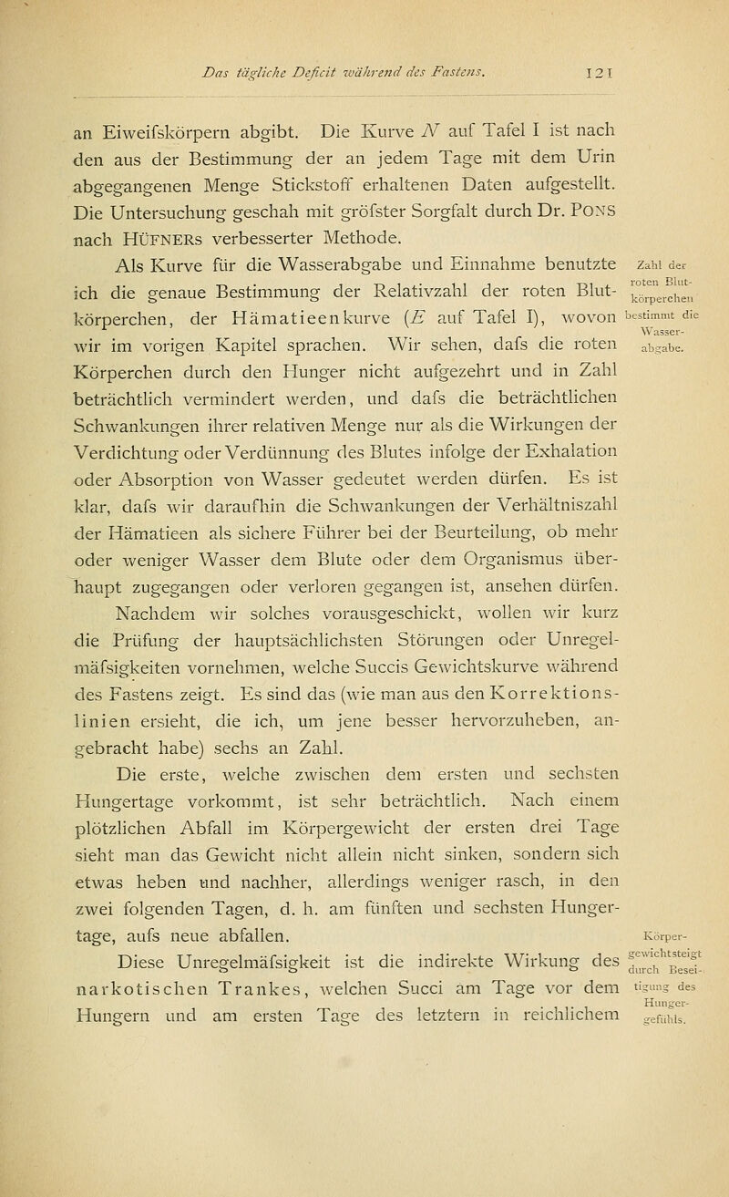 an Eiweifskörpera abgibt. Die Kurve N auf Tafel I ist nach den aus der Bestimmung der an jedem Tage mit dem Urin abgegangenen Menge Stickstoff erhaltenen Daten aufgestellt. Die Untersuchung geschah mit gröfster Sorgfalt durch Dr. Pons nach Hüfners verbesserter Methode. Als Kurve für die Wasserabgabe und Einnahme benutzte Zahl der ich die genaue Bestimmung der Relativzahl der roten Blut- ^^t körperchen, der Hämatieenkurve [E auf Tafel I), wovon bestimmt die Wasser- wir im vorigen Kapitel sprachen. Wir sehen, dafs die roten abgabe. Körperchen durch den Hunger nicht aufgezehrt und in Zahl beträchtlich vermindert werden, und dafs die beträchtlichen Schwankungen ihrer relativen Menge nur als die Wirkungen der Verdichtung oder Verdünnung des Blutes infolge der Exhalation oder Absorption von Wasser gedeutet werden dürfen. Es ist klar, dafs wir daraufhin die Schwankungen der Verhältniszahl der Hämatieen als sichere Führer bei der Beurteilung, ob mehr oder weniger Wasser dem Blute oder dem Organismus über- haupt zugegangen oder verloren gegangen ist, ansehen dürfen. Nachdem wir solches vorausgeschickt, wollen wir kurz die Prüfung der hauptsächlichsten Störungen oder Unregel- mäfsigkeiten vornehmen, welche Succis Gewichtskurve während des Fastens zeigt. Es sind das (wie man aus den Korrektions- linien ersieht, die ich, um jene besser hervorzuheben, an- gebracht habe) sechs an Zahl. Die erste, welche zwischen dem ersten und sechsten Hungertage vorkommt, ist sehr beträchtlich. Nach einem plötzlichen Abfall im Körpergewicht der ersten drei Tage sieht man das Gewicht nicht allein nicht sinken, sondern sich etwas heben und nachher, allerdings weniger rasch, in den zwei folgenden Tagen, d. h. am fünften und sechsten Hunger- tage, aufs neue abfallen. Körper- Diese Unregelmäfsigkeit ist die indirekte Wirkung des ^^ !j^ narkotischen Trankes, welchen Succi am Tage vor dem %™g des Huiie Hungern und am ersten Tage des letztern in reichlichem gefühis.