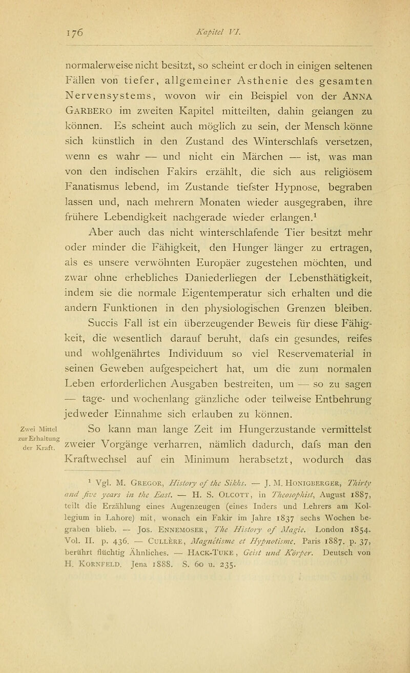 normalerweise nicht besitzt, so scheint er doch in einigen seltenen Fällen von tiefer, allgemeiner Asthenie des gesamten Nervensystems, wovon wir ein Beispiel von der Anna GARBERO im zweiten Kapitel mitteilten, dahin gelangen zu können. Es scheint auch möglich zu sein, der Mensch könne sich künstlich in den Zustand des Winterschlafs versetzen, wenn es wahr — und nicht ein Märchen — ist, was man von den indischen Fakirs erzählt, die sich aus religiösem Fanatismus lebend, im Zustande tiefster Hypnose, begraben lassen und, nach mehrern Monaten wieder ausgegraben, ihre frühere Lebendigkeit nachgerade wieder erlangen.1 Aber auch das nicht winterschlafende Tier besitzt mehr oder minder die Fähigkeit, den Hunger länger zu ertragen, als es unsere verwöhnten Europäer zugestehen möchten, und zwar ohne erhebliches Daniederliegen der Lebensthätigkeit, indem sie die normale Eigentemperatur sich erhalten und die andern Funktionen in den physiologischen Grenzen bleiben. Succis Fall ist ein überzeugender Beweis für diese Fähig- keit, die wesentlich darauf beruht, dafs ein gesundes, reifes und wohlgenährtes Individuum so viel Reservematerial in seinen Geweben aufgespeichert hat, um die zum normalen Leben erforderlichen Ausgaben bestreiten, um — so zu sagen — tage- und wochenlang gänzliche oder teilweise Entbehrung jedweder Einnahme sich erlauben zu können. Zwei Mittel So kann man lange Zeit im Hungerzustande vermittelst de. Kraft, zweier Vorgänge verharren, nämlich dadurch, dafs man den Kraftwechsel auf ein Minimum herabsetzt, wodurch das 1 Vgl. M. Gregor, History of the S/Ms. — J. M. Honigberger, Thirty and five years in the East. — H. S. Olcott, in Theosophist, August 1887, teilt die Erzählung eines Augenzeugen (eines Inders und Lehrers am Kol- legium in Lahore) mit, wonach ein Fakir im Jahre 1837 sechs Wochen be- graben blieb. — Jos. Ennemoser, 77ie History of Magie. London 1S54. Vol. II. p. 436. — Cullere, Magnetisme et Hypnotisme. Paris 1887. p. 37, berührt flüchtig Ähnliches. — Hack-Tuke , Geist und Körper. Deutsch von H. Kornfeld. Jena 1S88. S. 60 u. 235.