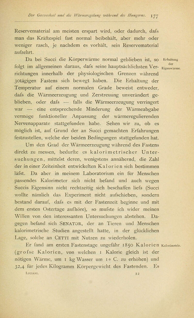 17: Reservematerial am meisten erspart wird, oder dadurch, dafs man das Kräftespiel fast normal beibehält, aber mehr oder weniger rasch, je nachdem es vorhält, sein Reservematerial aufzehrt. Da bei Succi die Körperwärme normal geblieben ist, so Erhaltung folgt im allgemeinen daraus, dafs seine hauptsächlichsten Ver- Eigenwärme, richtungen innerhalb der physiologischen Grenzen während 30tägigen Fastens sich bewegt haben. Die Erhaltung der Temperatur auf einem normalen Grade beweist entweder, dafs die Wärmeerzeugung und Zerstreuung unverändert ge- blieben, oder dafs — falls die Wärmeerzeugung verringert war — eine entsprechende Minderung der Wärmeabgabe vermöge funktioneller Anpassung der wärmeregulierenden Nervenapparate stattgefunden habe. Sehen wir zu, ob es möglich ist, auf Grund der an Succi gemachten Erfahrungen festzustellen, welche der beiden Bedingungen stattgefunden hat. Um den Grad der Wärmeerzeugung während des Fastens direkt zu messen, bedurfte es kalorimetrischer Unter- suchungen, mittelst deren, wenigstens annähernd, die Zahl der in einer Zeiteinheit entwickelten Kalorien sich bestimmen läfst. Da aber in meinem Laboratorium ein für Menschen passendes Kalorimeter sich nicht befand und auch wegen Succis Eigensinn nicht rechtzeitig sich beschaffen liefs (Succi wollte nämlich das Experiment nicht aufschieben, sondern bestand darauf, dafs es mit der Fastenzeit beginne und mit dem ersten Ostertage aufhöre), so mufste ich wider meinen Willen von den interessanten Untersuchungen abstehen. Da- gegen befand sich Senator, der an Tieren und Menschen kalorimetrische Studien angestellt hatte, in der glücklichen Lage, solche an Cetti mit Nutzen zu wiederholen. Er fand am ersten Fastenstage ungefähr 1850 Kalorien Kaiorimetrie. (grofse Kalorien, von welchen 1 Kalorie gleich ist der nötigen Wärme, um 1 kg Wasser um 10 C. zu erhöhen) und 32,4 für jedes Kilogramm Körpergewicht des Fastenden. Es LUCIANI. 12