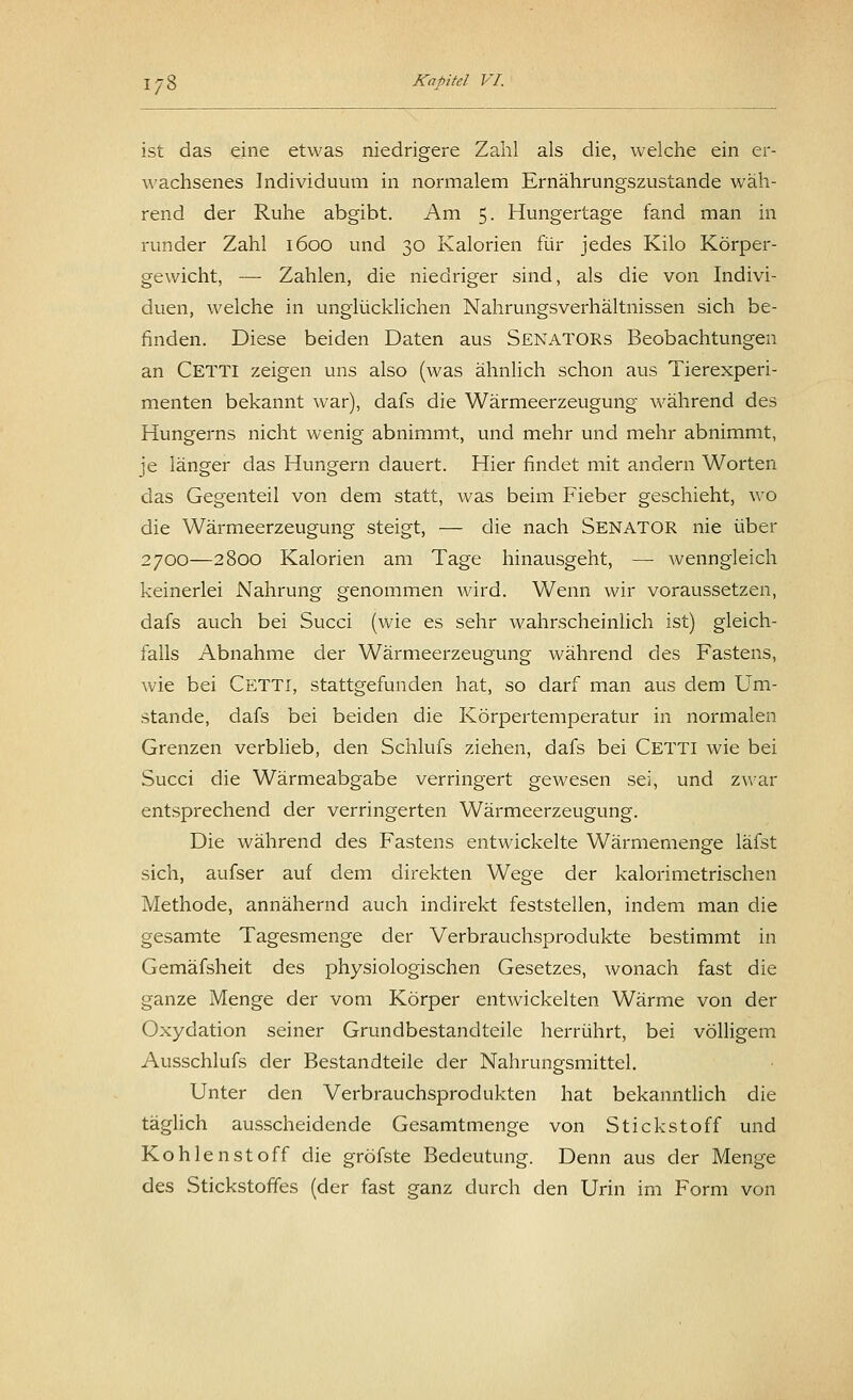 ist das eine etwas niedrigere Zahl als die, welche ein er- wachsenes Individuum in normalem Ernährungszustande wäh- rend der Ruhe abgibt. Am 5. Hungertage fand man in runder Zahl 1600 und 30 Kalorien für jedes Kilo Körper- gewicht, —■ Zahlen, die niedriger sind, als die von Indivi- duen, welche in unglücklichen Nahrungsverhältnissen sich be- finden. Diese beiden Daten aus Senators Beobachtungen an CETTI zeigen uns also (was ähnlich schon aus Tierexperi- menten bekannt war), dafs die Wärmeerzeugung während des Hungerns nicht wenig abnimmt, und mehr und mehr abnimmt, je länger das Hungern dauert. Hier findet mit andern Worten das Gegenteil von dem statt, was beim Fieber geschieht, wo die Wärmeerzeugung steigt, — die nach SENATOR nie über 2700—2800 Kalorien am Tage hinausgeht, — wenngleich keinerlei Nahrung genommen wird. Wenn wir voraussetzen, dafs auch bei Succi (wie es sehr wahrscheinlich ist) gleich- falls Abnahme der Wärmeerzeugung während des Fastens, wie bei CETTI, stattgefunden hat, so darf man aus dem Um- stände, dafs bei beiden die Körpertemperatur in normalen Grenzen verblieb, den Schlufs ziehen, dafs bei Cetti wie bei Succi die Wärmeabgabe verringert gewesen sei, und zwar entsprechend der verringerten Wärmeerzeugung. Die während des Fastens entwickelte Wärmemenge läfst sich, aufser auf dem direkten Wege der kalorimetrischen Methode, annähernd auch indirekt feststellen, indem man die gesamte Tagesmenge der Verbrauchsprodukte bestimmt in Gemäfsheit des physiologischen Gesetzes, wonach fast die ganze Menge der vom Körper entwickelten Wärme von der Oxydation seiner Grundbestandteile herrührt, bei völligem Ausschlufs der Bestandteile der Nahrungsmittel. Unter den Verbrauchsprodukten hat bekanntlich die täglich ausscheidende Gesamtmenge von Stickstoff und Kohlenstoff die gröfste Bedeutung. Denn aus der Menge des Stickstoffes (der fast ganz durch den Urin im Form von