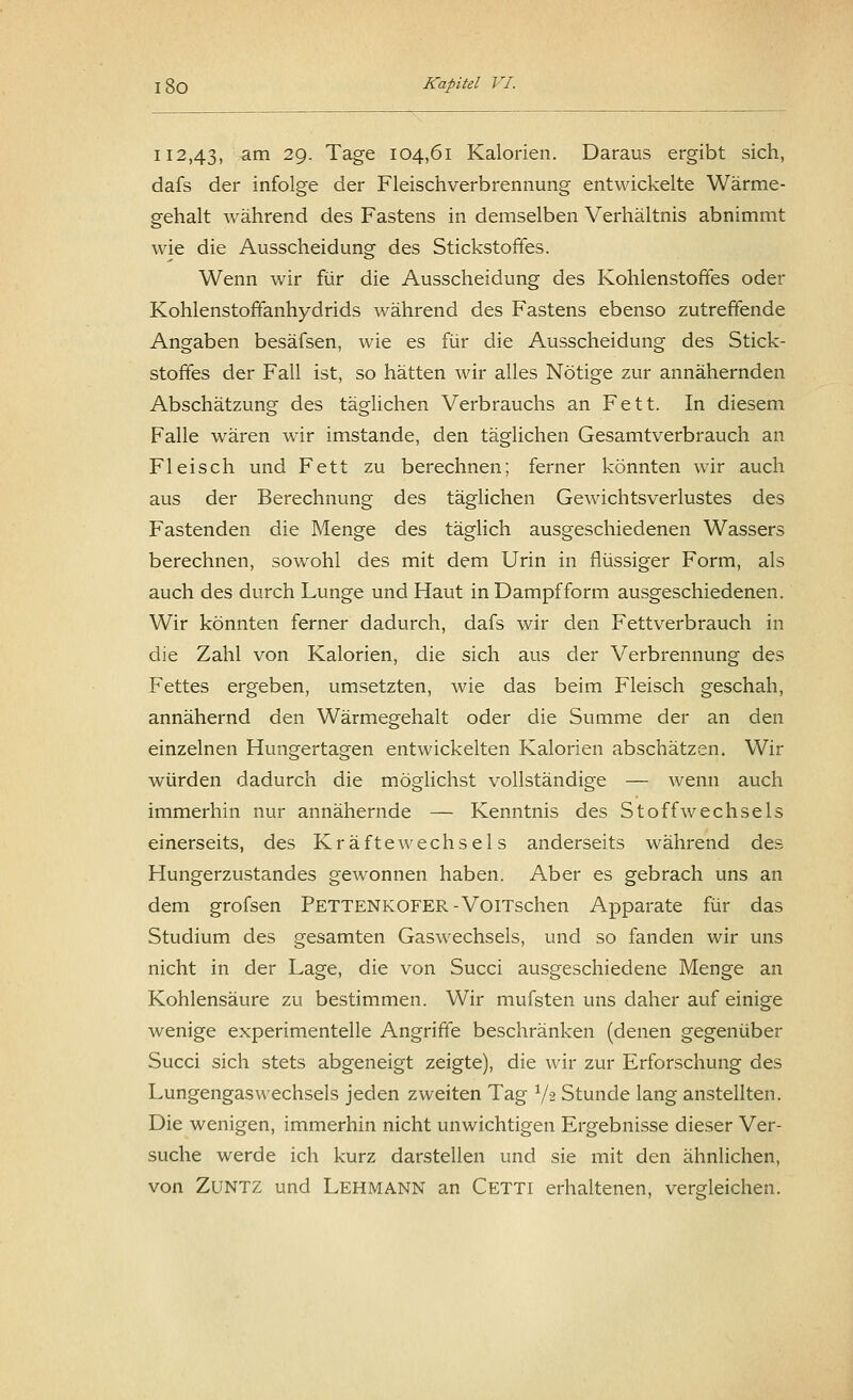 112,43, am 29- Tage 104,61 Kalorien. Daraus ergibt sich, dafs der infolge der Fleischverbrennung entwickelte Wärme- gehalt während des Fastens in demselben Verhältnis abnimmt wie die Ausscheidung des Stickstoffes. Wenn wir für die Ausscheidung des Kohlenstoffes oder Kohlenstoffanhydrids während des Fastens ebenso zutreffende Angaben besäfsen, wie es für die Ausscheidung des Stick- stoffes der Fall ist, so hätten wir alles Nötige zur annähernden Abschätzung des täglichen Verbrauchs an Fett. In diesem Falle wären wir imstande, den täglichen Gesamtverbrauch an Fleisch und Fett zu berechnen; ferner könnten wir auch aus der Berechnung des täglichen Gewichtsverlustes des Fastenden die Menge des täglich ausgeschiedenen Wassers berechnen, sowohl des mit dem Urin in flüssiger Form, als auch des durch Lunge und Haut in Dampf form ausgeschiedenen. Wir könnten ferner dadurch, dafs wir den Fettverbrauch in die Zahl von Kalorien, die sich aus der Verbrennung des Fettes ergeben, umsetzten, wie das beim Fleisch geschah, annähernd den Wärmegehalt oder die Summe der an den einzelnen Hungertagen entwickelten Kalorien abschätzen. Wir würden dadurch die möglichst vollständige — wenn auch immerhin nur annähernde — Kenntnis des Stoffwechsels einerseits, des Kräftewechsels anderseits während des Hungerzustandes gewonnen haben. Aber es gebrach uns an dem grofsen PETTENKOFER-VoiTschen Apparate für das Studium des gesamten Gaswechsels, und so fanden wir uns nicht in der Lage, die von Succi ausgeschiedene Menge an Kohlensäure zu bestimmen. Wir mufsten uns daher auf einige wenige experimentelle Angriffe beschränken (denen gegenüber Succi sich stets abgeneigt zeigte), die wir zur Erforschung des Lungengaswechsels jeden zweiten Tag 1/~i Stunde lang anstellten. Die wenigen, immerhin nicht unwichtigen Ergebnisse dieser Ver- suche werde ich kürz darstellen und sie mit den ähnlichen, von Zuntz und Lehmann an Cetti erhaltenen, vergleichen.