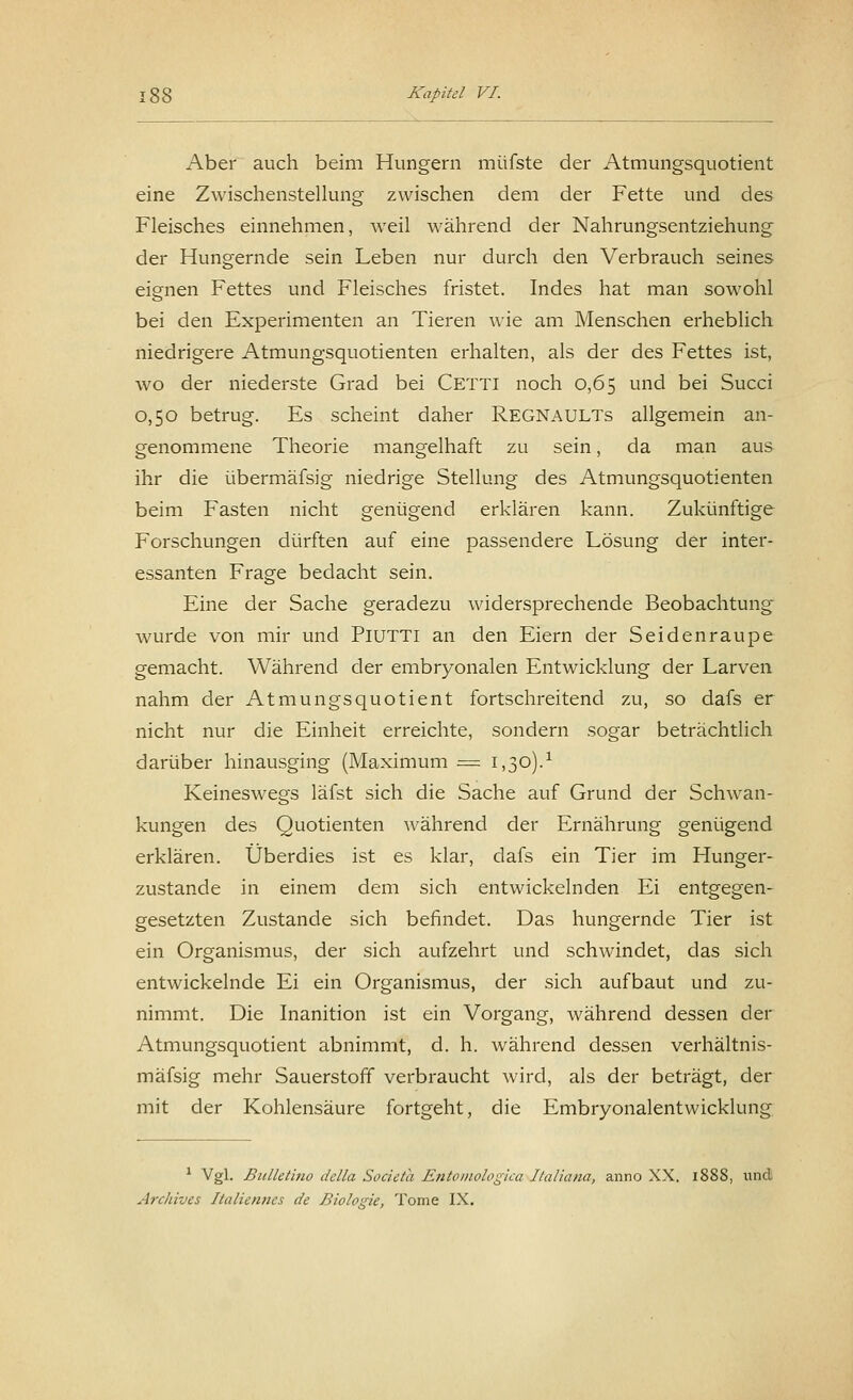 Aber auch beim Hungern müfste der Atmungsquotient eine Zwischenstellung zwischen dem der Fette und des Fleisches einnehmen, weil während der Nahrungsentziehung der Hungernde sein Leben nur durch den Verbrauch seines eignen Fettes und Fleisches fristet. Indes hat man sowohl bei den Experimenten an Tieren wie am Menschen erheblich niedrigere Atmungsquotienten erhalten, als der des Fettes ist, wo der niederste Grad bei CETTI noch 0,65 und bei Succi 0,50 betrug. Es scheint daher REGNAULTs allgemein an- genommene Theorie mangelhaft zu sein, da man aus ihr die übermäfsig niedrige Stellung des Atmungsquotienten beim Fasten nicht genügend erklären kann. Zukünftige Forschungen dürften auf eine passendere Lösung der inter- essanten Frage bedacht sein. Eine der Sache geradezu widersprechende Beobachtung wurde von mir und PlUTTl an den Eiern der Seidenraupe gemacht. Während der embryonalen Entwicklung der Larven nahm der Atmungsquotient fortschreitend zu, so dafs er nicht nur die Einheit erreichte, sondern sogar beträchtlich darüber hinausging (Maximum = 1,30).' Keineswegs läfst sich die Sache auf Grund der Schwan- kungen des Quotienten während der Ernährung genügend erklären. Überdies ist es klar, dafs ein Tier im Hunger- zustande in einem dem sich entwickelnden Ei entgegen- gesetzten Zustande sich befindet. Das hungernde Tier ist ein Organismus, der sich aufzehrt und schwindet, das sich entwickelnde Ei ein Organismus, der sich aufbaut und zu- nimmt. Die Inanition ist ein Vorgang, während dessen der Atmungsquotient abnimmt, d. h. während dessen verhältnis- mäfsig mehr Sauerstoff verbraucht wird, als der beträgt, der mit der Kohlensäure fortgeht, die Embryonalentwicklung 1 Vgl. Bulletino della Societa Entomologica Indiana, anno XX. 1888, und Archives Italiennes de Biologie, Tome IX.