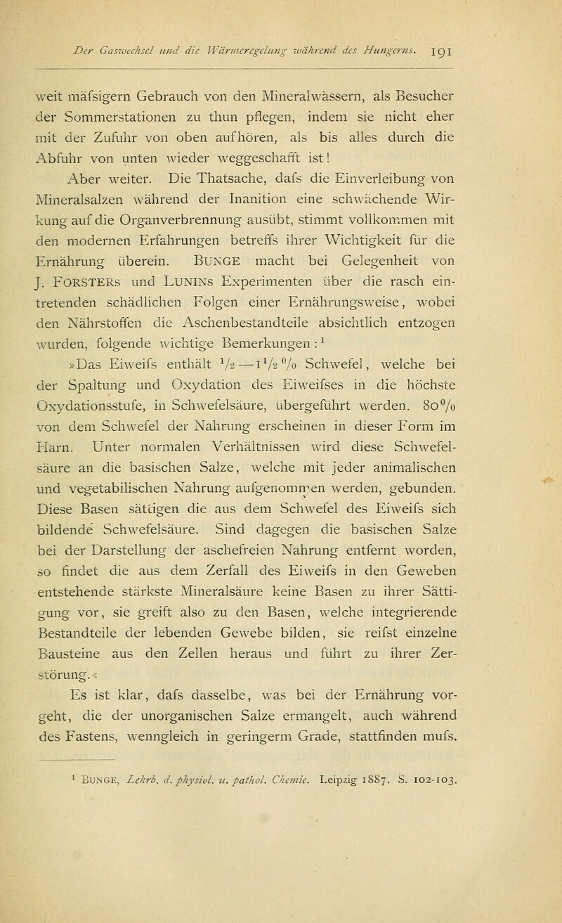 weit mäfsigern Gebrauch von den Mineralwässern, als Besucher der Sommerstationen zu thun pflegen, indem sie nicht eher mit der Zufuhr von oben aufhören, als bis alles durch die Abfuhr von unten wieder weggeschafft ist! Aber weiter. Die Thatsache, dafs die Einverleibung von Mineralsalzen während der Inanition eine schwächende Wir- kung auf die Organverbrennung ausübt, stimmt vollkommen mit den modernen Erfahrungen betreffs ihrer Wichtigkeit für die Ernährung überein. BUNGE macht bei Gelegenheit von J. FÖRSTERS und LUNINs Experimenten über die rasch ein- tretenden schädlichen Folgen einer Ernährungsweise, wobei den Nährstoffen die Aschenbestandteile absichtlich entzogen wurden, folgende wichtige Bemerkungen :] »Das Eiweifs enthält 1/z—-172% Schwefel, welche bei der Spaltung und Oxydation des Eiweifses in die höchste Oxydationsstufe, in Schwefelsäure, übergeführt werden. 80% von dem Schwefel der Nahrung erscheinen in dieser Form im Flarn. Unter normalen Verhältnissen wird diese Schwefel- säure an die basischen Salze, welche mit jeder animalischen und vegetabilischen Nahrung aufgenommen werden, gebunden. Diese Basen sättigen die aus dem Schwefel des Eiweifs sich bildende Schwefelsäure. Sind dagegen die basischen Salze bei der Darstellung der aschefreien Nahrung entfernt worden, so findet die aus dem Zerfall des Eiweifs in den Geweben entstehende stärkste Mineralsäure keine Basen zu ihrer Sätti- gung vor, sie greift also zu den Basen, welche integrierende Bestandteile der lebenden Gewebe bilden, sie reifst einzelne Bausteine aus den Zellen heraus und führt zu ihrer Zer- störung. « Es ist klar, dafs dasselbe, was bei der Ernährung vor- geht, die der unorganischen Salze ermangelt, auch während des Fastens, wenngleich in geringerm Grade, stattfinden mufs.