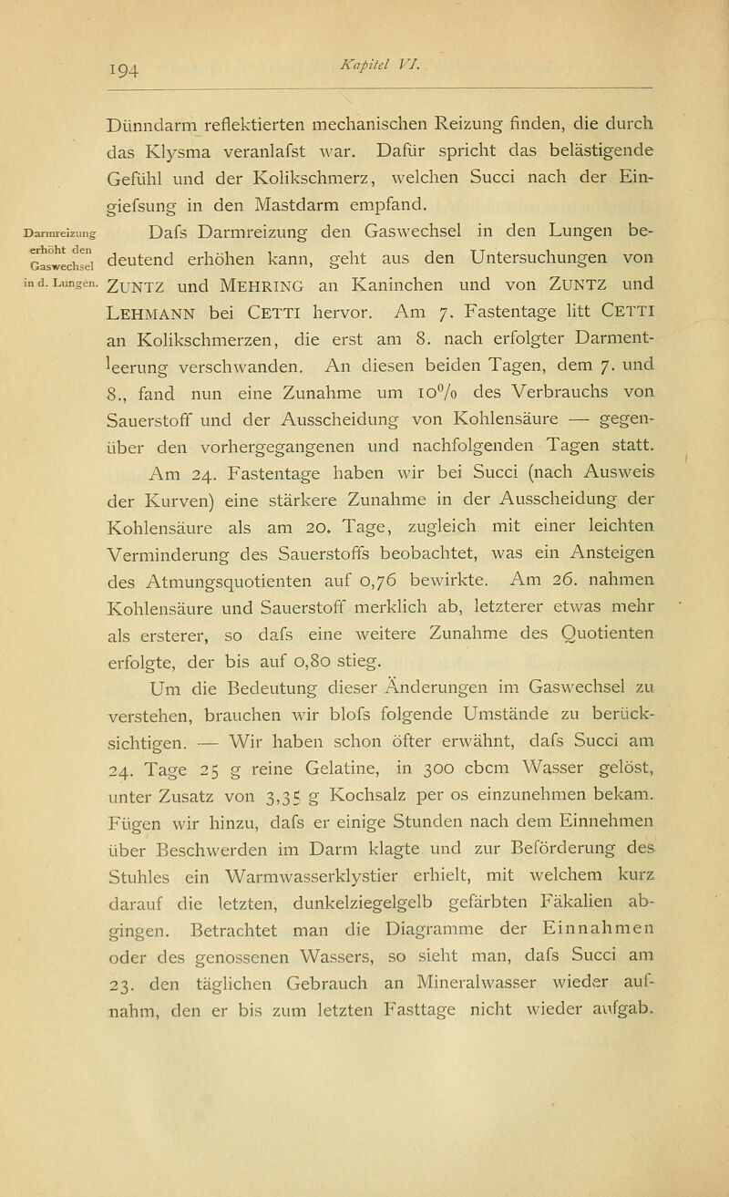 Dünndarm reflektierten mechanischen Reizung finden, die durch das Klysma veranlafst war. Dafür spricht das belästigende Gefühl und der Kolikschmerz, welchen Succi nach der Ein- giefsung in den Mastdarm empfand. Darmreizung Dafs Darmreizung den Gaswechsel in den Lungen be- Gas^echS deutend erhöhen kann, geht aus den Untersuchungen von in d. Lungen. Zuntz und Mehring an Kaninchen und von Zuntz und Lehmann bei Cetti hervor. Am 7. Fastentage litt Cetti an Kolikschmerzen, die erst am 8. nach erfolgter Darment- leerung verschwanden. An diesen beiden Tagen, dem 7. und 8., fand nun eine Zunahme um 10% des Verbrauchs von Sauerstoff und der Ausscheidung von Kohlensäure — gegen- über den vorhergegangenen und nachfolgenden Tagen statt. Am 24. Fastentage haben wir bei Succi (nach Ausweis der Kurven) eine stärkere Zunahme in der Ausscheidung der Kohlensäure als am 20. Tage, zugleich mit einer leichten Verminderung des Sauerstoffs beobachtet, was ein Ansteigen des Atmungsquotienten auf 0,76 bewirkte. Am 26. nahmen Kohlensäure und Sauerstoff merklich ab, letzterer etwas mehr als ersterer, so dafs eine weitere Zunahme des Quotienten erfolgte, der bis auf 0,80 stieg. Um die Bedeutung dieser Änderungen im Gaswechsel zu verstehen, brauchen wir blofs folgende Umstände zu berück- sichtigen. — Wir haben schon öfter erwähnt, dafs Succi am 24. Tage 25 g reine Gelatine, in 300 cbcm Wasser gelöst, unter Zusatz von 3,35 g Kochsalz per os einzunehmen bekam. Fügen wir hinzu, dafs er einige Stunden nach dem Einnehmen über Beschwerden im Darm klagte und zur Beförderung des Stuhles ein Warmwasserklystier erhielt, mit welchem kurz darauf die letzten, dunkelziegelgelb gefärbten Fäkalien ab- gingen. Betrachtet man die Diagramme der Einnahmen oder des genossenen Wassers, so sieht man, dafs Succi am 23. den täglichen Gebrauch an Mineralwasser wieder auf- nahm, den er bis zum letzten Fasttage nicht wieder aufgab.