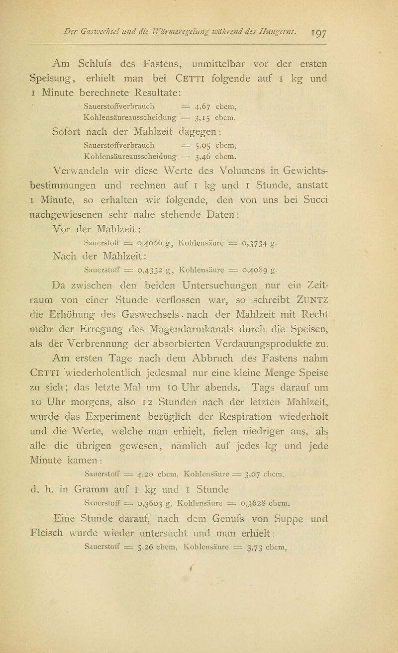 Am Schlufs des Fastens, unmittelbar vor der ersten Speisung, erhielt man bei Cetti folgende auf i kg und i Minute berechnete Resultate: Sauerstoffverbrauch = 4,67 ebem, Kohlensäureausscheidung = 3,15 ebem. Sofort nach der Mahlzeit dagegen: Sauerstoffverbrauch = 5,05 ebem, Kohlensäureausscheidung = 3,46 ebem. Verwandeln wir diese Werte des Volumens in Gewichts- bestimmungen und rechnen auf i kg und i Stunde, anstatt 1 Minute, so erhalten wir folgende, den von uns bei Succi nachgewiesenen sehr nahe stehende Daten: Vor der Mahlzeit: Sauerstoff = 0,4006 g3 Kohlensäure = °>3734 g- Nach der Mahlzeit: Sauerstoff = 0,4332 g, Kohlensäure = 0,4089 g. Da zwischen den beiden Untersuchungen nur ein Zeit- raum von einer Stunde verflossen war, so schreibt Zuntz die Erhöhung des Gaswechsels ■ nach der Mahlzeit mit Recht mehr der Erregung des Magendarmkanals durch die Speisen, als der Verbrennung der absorbierten Verdauungsprodukte zu. Am ersten Tage nach dem Abbruch des Fastens nahm Cetti 'wiederholentlich jedesmal nur eine kleine Menge Speise zu sich; das letzte Mal um 10 Uhr abends. Tags darauf um 10 Uhr morgens, also 12 Stunden nach der letzten Mahlzeit, wurde das Experiment bezüglich der Respiration wiederholt und die Werte, welche man erhielt, fielen niedriger aus, als alle die übrigen gewesen, nämlich auf jedes kg und jede Minute kamen: Sauerstoff = 4,20 ebem, Kohlensäure = 3,07 ebem. d. h. in Gramm auf i kg und I Stunde Sauerstoff = 0,3603 g, Kohlensäure = 0,3628 ebem. Eine Stunde darauf, nach dem Genufs von Suppe und Fleisch wurde wieder untersucht und man erhielt: Sauerstoff = 5,26 ebem, Kohlensäure = 3,73 ebem, (