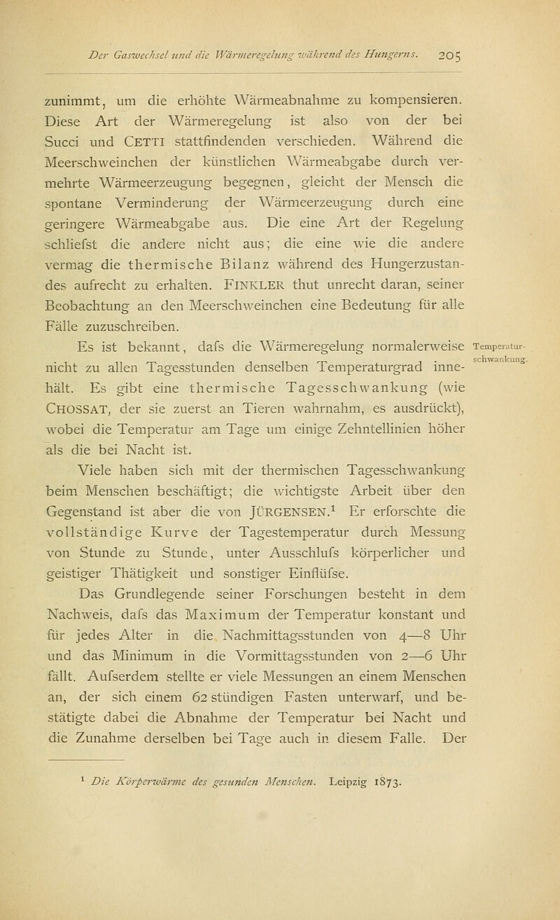 zunimmt, um die erhöhte Wärmeabnahme zu kompensieren. Diese Art der Wärmeregelung ist also von der bei Succi und Cetti stattfindenden verschieden. Während die Meerschweinchen der künstlichen Wärmeabgabe durch ver- mehrte Wärmeerzeugung begegnen, gleicht der Mensch die spontane Verminderung der Wärmeerzeugung durch eine geringere Wärmeabgabe aus. Die eine Art der Regelung schliefst die andere nicht aus; die eine wie die andere vermag die thermische Bilanz während des Hungerzustan- des aufrecht zu erhalten. FlNKLER thut unrecht daran, seiner Beobachtung an den Meerschweinchen eine Bedeutung für alle Fälle zuzuschreiben. Es ist bekannt, dafs die Wärmeregelung normalerweise Temperatur- nicht zu allen Tagesstunden denselben Temperaturgrad inne- hält. Es gibt eine thermische Tagesschwankung (wie ChüSSAT, der sie zuerst an Tieren wahrnahm, es ausdrückt), wobei die Temperatur am Tage um einige Zehntellinien höher als die bei Nacht ist. Viele haben sich mit der thermischen Tagesschwankung beim Menschen beschäftigt; die wichtigste Arbeit über den Gegenstand ist aber die von JÜRGENSEN.1 Er erforschte die vollständige Kurve der Tagestemperatur durch Messung von Stunde zu Stunde, unter Ausschlufs körperlicher und geistiger Thätigkeit und sonstiger Einflüfse. Das Grundlegende seiner Forschungen besteht in dem Nachweis, dafs das Maximum der Temperatur konstant und für jedes Alter in die Nachmittagsstunden von 4—8 Uhr und das Minimum in die Vormittagsstunden von 2—-6 Uhr fällt. Aufserdem stellte er viele Messungen an einem Menschen an, der sich einem 62 stündigen Fasten unterwarf, und be- stätigte dabei die Abnahme der Temperatur bei Nacht und die Zunahme derselben bei Ta^e auch in diesem Falle. Der 1 Die Körperwärme des gesunden Menschen. Leipzig 1873.