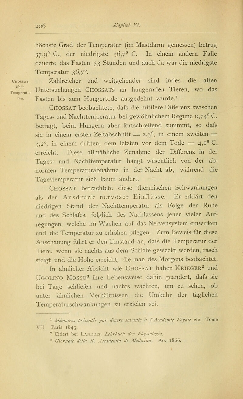 höchste Grad der Temperatur (im Mastdarm gemessen) betrug 37,9° C, der niedrigste 36,7° C. In einem andern Falle dauerte das Fasten 33 Stunden und auch da war die niedrigste Temperatur 36,7°. Chossat Zahlreicher und weitgehender sind indes die alten Tem eratu- Untersuchungen CHOSSATs an hungernden Tieren, wo das ren- Fasten bis zum Hungertode ausgedehnt wurde.1 CHOSSAT beobachtete, dafs die mittlere Differenz zwischen Tages- und Nachttemperatur bei gewöhnlichem Regime 0,74° C. beträgt, beim Hungern aber fortschreitend zunimmt, so dafs sie in einem ersten Zeitabschnitt = 2,3°, in einem zweiten = 3,2°, in einem dritten, dem letzten vor dem Tode = 4,1° C. erreicht. Diese allmähliche Zunahme der Differenz in der Tages- und Nachttemperatur hängt wesentlich von der ab- normen Temperaturabnahme in der Nacht ab, während die Tagestemperatur sich kaum ändert. CHOSSAT betrachtete diese thermischen Schwankungen als den Ausdruck nervöser Einflüsse. Er erklärt den niedrigen Stand der Nachttemperatur als Folge der Ruhe und des Schlafes, folglich des Nachlassens jener vielen Auf- regungen, welche im Wachen auf das Nervensystem einwirken und die Temperatur zu erhöhen pflegen. Zum Beweis für diese Anschauung führt er den Umstand an, dafs die Temperatur der Tiere, wenn sie nachts aus dem Schlafe geweckt werden, rasch steigt und die Höhe erreicht, die man des Morgens beobachtet. In ähnlicher Absicht wie CHOSSAT haben Krieger2 und UGOLINO MOSSO3 ihre Lebensweise dahin geändert, dafs sie bei Tage schliefen und nachts wachten, um zu sehen, ob unter ähnlichen Verhältnissen die Umkehr der täglichen Temperaturschwankungen zu erzielen sei. 1 Memoires presentes par divers savants a V'Academie Royale etc. Tome VII. Paris 1843. 2 Citiert bei Landois, Lehrbuch der Physiologie. :i Giortzale dclla R. Accademia di Medicina. Ao. 1866.