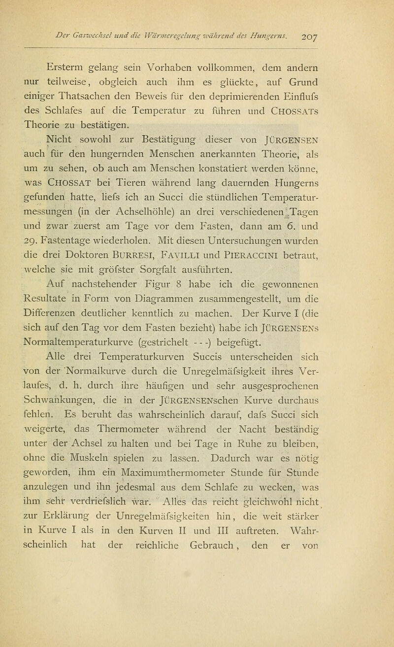 Ersterm gelang sein Vorhaben vollkommen, dem andern nur teilweise, obgleich auch ihm es glückte, auf Grund einiger Thatsachen den Beweis für den deprimierenden Einflufs des Schlafes auf die Temperatur zu führen und CHOSSATs Theorie zu bestätigen. Nicht sowohl zur Bestätigung dieser von JÜRGENSEN auch für den hungernden Menschen anerkannten Theorie, als um zu sehen, ob auch am Menschen konstatiert werden könne, was Chossat bei Tieren während lang dauernden Hungerns gefunden hatte, liefs ich an Succi die stündlichen Temperatur- messungen (in der Achselhöhle) an drei verschiedenen ,;,Tagen und zwar zuerst am Tage vor dem Fasten, dann am 6. und 29. Fastentage wiederholen. Mit diesen Untersuchungen wurden die drei Doktoren BuRRESl, Favilli und Pieraccini betraut, welche sie mit gröfster Sorgfalt ausführten. Auf nachstehender Figur 8 habe ich die gewonnenen Resultate in Form von Diagrammen zusammengestellt, um die Differenzen deutlicher kenntlich zu machen. Der Kurve I (die sich auf den Tag vor dem Fasten bezieht) habe ich JÜRGENSENs Normaltemperaturkurve (gestrichelt —) beigefügt. Alle drei Temperaturkurven Succis unterscheiden sich von der 'Normalkurve durch die Unregelmäfsigkeit ihres Ver- laufes, d. h. durch ihre häufigen und sehr ausgesprochenen Schwankungen, die in der JÜRGENSENschen Kurve durchaus fehlen. Es beruht das wahrscheinlich darauf, dafs Succi sich weigerte, das Thermometer während der Nacht beständig unter der Achsel zu halten und bei Tage in Ruhe zu bleiben, ohne die Muskeln spielen zu lassen. Dadurch war es nötig geworden, ihm ein Maximumthermometer Stunde für Stunde anzulegen und ihn jedesmal aus dem Schlafe zu wecken, was ihm sehr verdriefslich war. Alles das reicht gleichwohl nicht zur Erklärung der Unregelmäfsigkeiten hin, die weit stärker in Kurve I als in den Kurven II und III auftreten. Wahr- scheinlich hat der reichliche Gebrauch, den er von