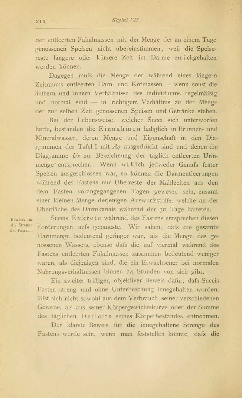 der entleerten Fäkalmassen mit der Menge der an einem Tage genossenen Speisen nicht übereinstimmen, weil die Speise- reste längere oder kürzere Zeit im Darme zurückgehalten werden können. Dagegen mufs die Menge der während eines längern Zeitraums entleerten Harn- und Kotmassen — wenn sonst die äufsern und innern Verhältnisse des Individuums regelmäfsig und normal sind — in richtigem Verhältnis zu der Menge der zur selben Zeit genossenen Speisen und Getränke stehen. Bei der Lebensweise, welcher Succi sich unterworfen hatte, bestanden die Einnahmen lediglich in Brunnen- und Mineralwasser, deren Menge und Eigenschaft in den Dia- grammen der Tafel I mit Aq ausgedrückt sind und denen die Diagramme Ur zur Bezeichnung der täglich entleerten Urin- menge' entsprechen. Wenn wirklich jedweder Genufs fester Speisen ausgeschlossen war, so können die Darmentleerungen während des Fastens nur Überreste der Mahlzeiten aus den dem Fasten vorangegangenen Tagen gewesen sein, zusamt einer kleinen Menge derjenigen Auswurfsstoffe, welche an der Oberfläche des Darmkanals während der 30 Tage hafteten. Beweise für Succis Exkrete während des Fastens entsprechen diesen die strenge Forcierungen aufs genaueste. Wir sahen, dafs die gesamte de? lastens. ° ° ö Harnmenge bedeutend geringer war, als die Menge des ge- nossenen Wassers, ebenso dafs die auf viermal während des Fastens entleerten Fäkalmassen zusammen bedeutend weniger waren, als diejenigen sind, die ein Erwachsener bei normalen Nahrungsverhältnissen binnen 24 Stunden von sich gibt. Ein zweiter triftiger, objektiver Beweis dafür, dafs Succis Fasten streng und ohne Unterbrechung innegehalten worden, läfst sich nicht sowohl aus dem Verbrauch seiner verschiedenen Gewebe, als aus seiner Körpergewichtskurve oder der Summe des täglichen Deficits seines Körperbestandes entnehmen. Der klarste Beweis für die innegehaltene Strenge des Fastens würde sein, wenn man feststellen könnte, dafs die