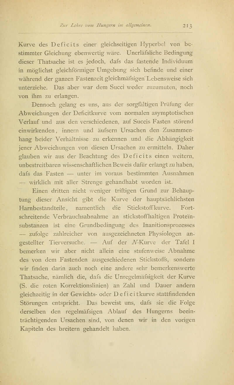 Kurve des Deficits einer gleichseitigen Hyperbel von be- stimmter Gleichung ebenwertig wäre. Unerläfsliche Bedingung dieser Thatsache ist es jedoch, dafs das fastende Individuum in möglichst gleichförmiger Umgebung sich befinde und einer während der ganzen Fastenzeit gleichmäfsigen Lebensweise sich unterziehe. Das aber war dem Succi weder zuzumuten, noch von ihm zu erlangen. Dennoch gelang es uns, aus der sorgfältigen Prüfung der Abweichungen der Deficitkurve vom normalen asymptotischen Verlauf und aus den verschiedenen, auf Succis Fasten störend einwirkenden, innern und äufsern Ursachen den Zusammen- hang beider Verhältnisse zu erkennen und die Abhängigkeit jener Abweichungen von diesen Ursachen zu ermitteln. Daher glauben wir aus der Beachtung des Deficits einen weitern, unbestreitbaren wissenschaftlichen Beweis dafür erlangt zu haben, dafs das Fasten — unter im voraus bestimmten Ausnahmen — wirklich mit aller Strenge gehandhabt worden ist. Einen dritten nicht weniger triftigen Grund zur Behaup- tung dieser Ansicht gibt die Kurve der hauptsächlichsten Harnbestandteile, namentlich die Stickstoff kurve. Fort- schreitende Verbrauchsabnahme an stickstoffhaltigen Protei'n- substanzen ist eine Grundbedingung des Inanitionsprozesses — zufolge zahlreicher von ausgezeichneten Physiologen an- gestellter Tierversuche. — Auf der iV-Kurve der Tafel I bemerken wir aber nicht allein eine stufenweise Abnahme des von dem Fastenden ausgeschiedenen Stickstoffs, sondern wir finden darin auch noch eine andere sehr bemerkenswerte Thatsache, nämlich die, dafs die Unregelmäfsigkeit der Kurve (S. die roten Korrektionslinien) an Zahl und Dauer andern gleichzeitig in der Gewichts- oder Deficitkurve stattfindenden Störungen entspricht. Das beweist uns, dafs sie die Folge derselben den regelmäfsigen Ablauf des Hungerns beein- trächtigenden Ursachen sind, von denen wir in den vorigen Kapiteln des breitern gehandelt haben.