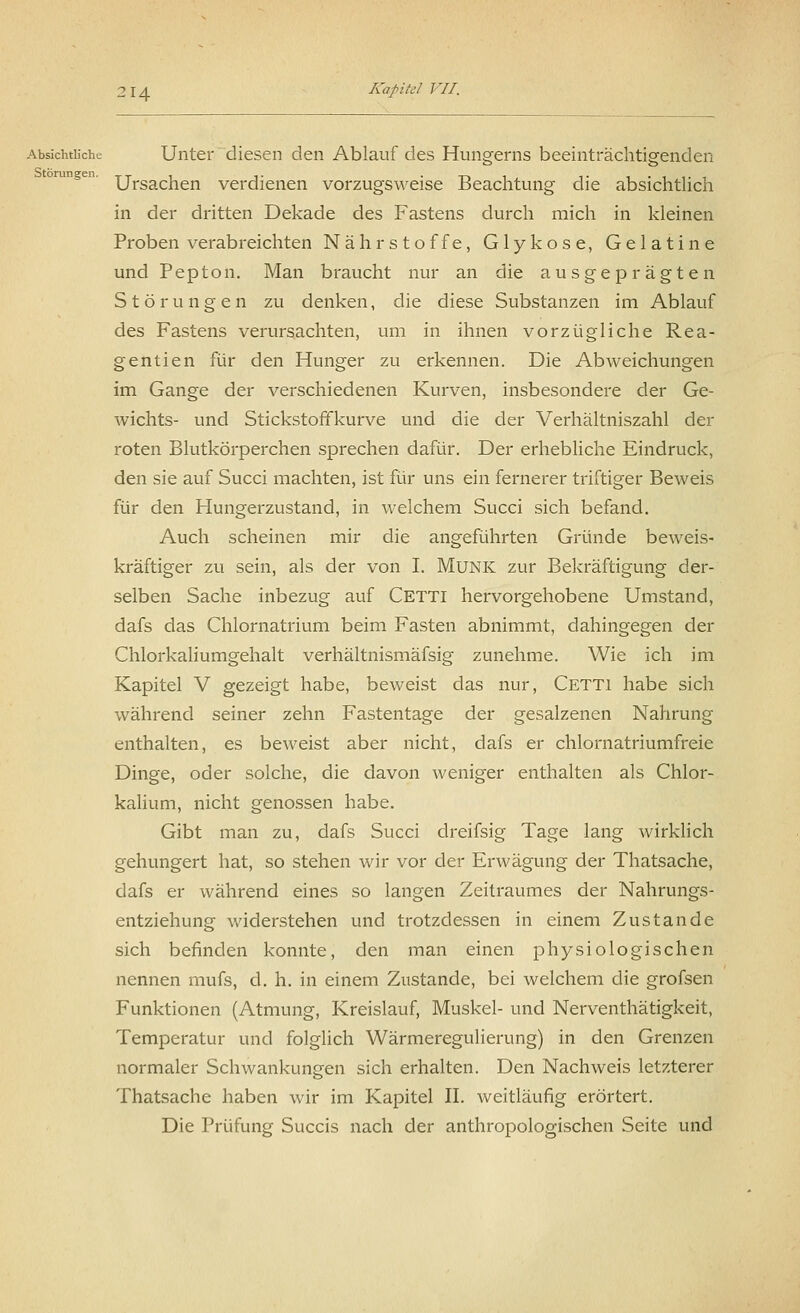 Absichtliche Unter diesen den Ablauf des Hungerns beeinträchtigenden Ursachen verdienen vorzugsweise Beachtung die absichtlich in der dritten Dekade des Fastens durch mich in kleinen Proben verabreichten Nährstoffe, Glykose, Gelatine und Pepton. Man braucht nur an die ausgeprägten Störungen zu denken, die diese Substanzen im Ablauf des Fastens verursachten, um in ihnen vorzügliche Rea- gentien für den Hunger zu erkennen. Die Abweichungen im Gange der verschiedenen Kurven, insbesondere der Ge- wichts- und Stickstoffkurve und die der Verhältniszahl der roten Blutkörperchen sprechen dafür. Der erhebliche Eindruck, den sie auf Succi machten, ist für uns ein fernerer triftiger Beweis für den Hungerzustand, in welchem Succi sich befand. Auch scheinen mir die angeführten Gründe beweis- kräftiger zu sein, als der von I. Munk zur Bekräftigung der- selben Sache inbezug auf Cetti hervorgehobene Umstand, dafs das Chlornatrium beim Fasten abnimmt, dahingegen der Chlorkaliumgehalt verhältnismäfsig zunehme. Wie ich im Kapitel V gezeigt habe, beweist das nur, Cetti habe sich während seiner zehn Fastentage der gesalzenen Nahrung enthalten, es beweist aber nicht, dafs er chlornatriumfreie Dinge, oder solche, die davon weniger enthalten als Chlor- kalium, nicht genossen habe. Gibt man zu, dafs Succi dreifsig Tage lang wirklich gehungert hat, so stehen wir vor der Erwägung der Thatsache, dafs er während eines so langen Zeitraumes der Nahrungs- entziehung widerstehen und trotzdessen in einem Zustande sich befinden konnte, den man einen physiologischen nennen mufs, d. h. in einem Zustande, bei welchem die grofsen Funktionen (Atmung, Kreislauf, Muskel- und Nerventhätigkeit, Temperatur und folglich Wärmeregulierung) in den Grenzen normaler Schwankungen sich erhalten. Den Nachweis letzterer Thatsache haben wir im Kapitel IL weitläufig erörtert. Die Prüfung Succis nach der anthropologischen Seite und