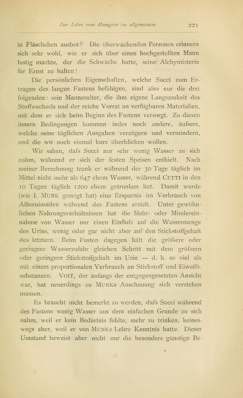 in Fläschchen ausbot? Die überwachenden Personen erinnern sich sehr wohl, wie er sich über einen hochgestellten Mann lustig machte, der die Schwäche hatte, seine Alchymisterie für Ernst zu halten ! Die persönlichen Eigenschaften, welche Succi zum Er- tragen des langen Fastens befähigen, sind also nur die drei folgenden: sein Mannesalter, die ihm eigene Langsamkeit des Stoffwechsels und der reiche Vorrat an verfügbaren Materialien, mit dem er sich beim Beginn des Fastens versorgt. Zu diesen innern Bedingungen kommen indes noch andere, äufsere, welche seine täglichen Ausgaben verzögern und vermindern, und die wir noch einmal kurz überblicken wollen. Wir sahen, dafs Succi nur sehr wenig Wasser zu sich nahm, während er sich der festen Speisen enthielt. Nach meiner Berechnung trank er während der 30 Tage täglich im Mittel nicht mehr als 647 cbcm Wasser, während Cetti in den 10 Tagen täglich 1200 cbcm getrunken hat. Damit wurde (wie I. Munk gezeigt hat) eine Ersparnis im Verbrauch von Albuminoiden während des Fastens erzielt. Unter gewöhn- lichen Nahrungsverhältnissen hat die Mehr- oder Minderein- nahme von Wasser nur einen Einflufs auf die Wassermenge des Urins, wenig oder gar nicht aber auf den Stickstoffgehalt des letztern. Beim Fasten dagegen hält die gröfsere oder geringere Wasserzufuhr gleichen Schritt mit dem gröfsern oder geringern Stickstoffgehalt im Urin — d. h. so viel als mit einem proportionalen Verbrauch an Stickstoff und Eiweifs- substanzen. Voit, der anfangs der entgegengesetzten Ansicht war, hat neuerdings zu Munks Anschauung sich verstehen müssen. Es braucht nicht bemerkt zu werden, dafs Succi während des Fastens wenig Wasser aus dem einfachen Grunde zu sich nahm, weil er kein Bedürfnis fühlte, mehr zu trinken, keines- wegs aber, weil er von Munks Lehre Kenntnis hatte. Dieser Umstand beweist aber nicht nur die besonders günstige Be-