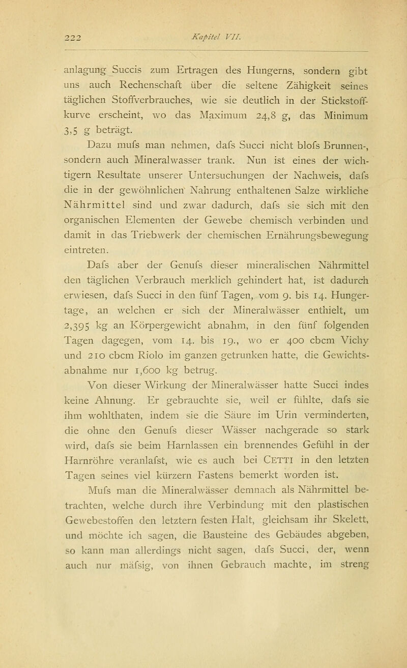 anlagung Succis zum Ertragen des Hungerns, sondern gibt uns auch Rechenschaft über die seltene Zähigkeit seines täglichen Stoffverbrauches, wie sie deutlich in der Stickstoff- kurve erscheint, wo das Maximum 24,8 g, das Minimum 3,5 g beträgt. Dazu mufs man nehmen, dafs Succi nicht blofs Brunnen-, sondern auch Mineralwasser trank. Nun ist eines der wich- tigern Resultate unserer Untersuchungen der Nachweis, dafs die in der gewöhnlichen' Nahrung enthaltenen Salze wirkliche Nährmittel sind und zwar dadurch, dafs sie sich mit den organischen Elementen der Gewebe chemisch verbinden und damit in das Triebwerk der chemischen Ernähruna-sbewesainsf eintreten. Dafs aber der Genufs dieser mineralischen Nährmittel den täglichen Verbrauch merklich gehindert hat, ist dadurch erwiesen, dafs Succi in den fünf Tagen, vom 9. bis 14. Hunger- tage, an welchen er sich der Mineralwässer enthielt, um 2)395 kg an Körpergewicht abnahm, in den fünf folgenden Tagen dagegen, vom 14. bis 19., wo er 400 cbcm Vichy und 210 cbcm Riolo im ganzen getrunken hatte, die Gewichts- abnahme nur 1,600 kg betrug. Von dieser Wirkung der Mineralwässer hatte Succi indes keine Ahnung. Er gebrauchte sie, weil er fühlte, dafs sie ihm wohlthaten, indem sie die Säure im Urin verminderten, die ohne den Genufs dieser Wässer nachgerade so stark wird, dafs sie beim Harnlassen ein brennendes Gefühl in der Harnröhre veranlafst, wie es auch bei Cetti in den letzten Tagen seines viel kürzern Fastens bemerkt worden ist. Mufs man die Mineralwässer demnach als Nährmittel be- trachten, welche durch ihre Verbindung mit den plastischen Gewebestoffen den letztern festen Halt, gleichsam ihr Skelett, und möchte ich sagen, die Bausteine des Gebäudes abgeben, so kann man allerdings nicht sagen, dafs Succi, der, wenn auch nur mäfsig, von ihnen Gebrauch machte, im streng