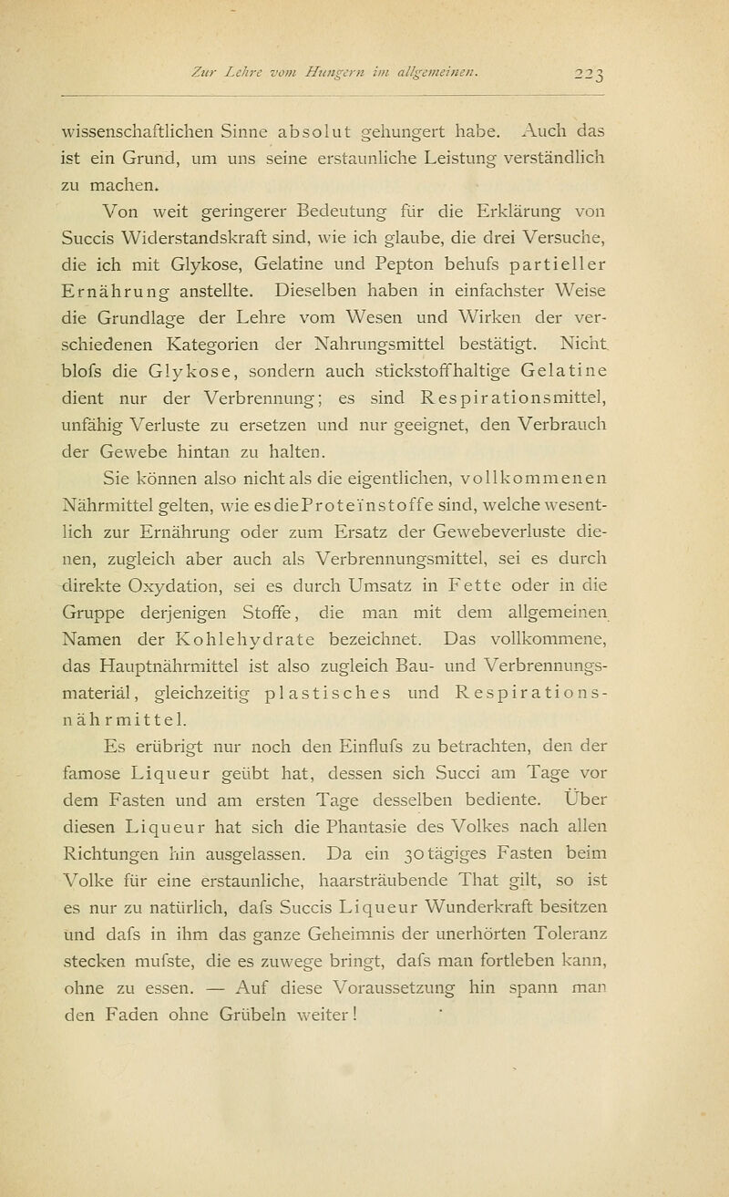 wissenschaftlichen Sinne absolut gehungert habe. Auch das ist ein Grund, um uns seine erstaunliche Leistung verständlich zu machen. Von weit geringerer Bedeutung für die Erklärung von Succis Widerstandskraft sind, wie ich glaube, die drei Versuche, die ich mit Glykose, Gelatine und Pepton behufs partieller Ernährung anstellte. Dieselben haben in einfachster Weise die Grundlage der Lehre vom Wesen und Wirken der ver- schiedenen Kategorien der Nahrungsmittel bestätigt. Nicht, blofs die Glykose, sondern auch stickstoffhaltige Gelatine dient nur der Verbrennung; es sind Respirationsmittel, unfähig Verluste zu ersetzen und nur geeignet, den Verbrauch der Gewebe hintan zu halten. Sie können also nicht als die eigentlichen, vollkommenen Nährmittel gelten, wie esdieProte'instoffe sind, welche wesent- lich zur Ernährung oder zum Ersatz der Gewebeverluste die- nen, zugleich aber auch als Verbrennungsmittel, sei es durch direkte Oxydation, sei es durch Umsatz in Fette oder in die Gruppe derjenigen Stoffe, die man mit dem allgemeinen Namen der Kohlehydrate bezeichnet. Das vollkommene, das Hauptnährmittel ist also zugleich Bau- und Verbrennungs- materiäl, gleichzeitig plastisches und Respirations- näh rmittel. Es erübrigt nur noch den Einflufs zu betrachten, den der famose Liqueur geübt hat, dessen sich Succi am Tage vor dem Fasten und am ersten Tage desselben bediente. Über diesen Liqueur hat sich die Phantasie des Volkes nach allen Richtungen hin ausgelassen. Da ein ßotägiges Fasten beim Volke für eine erstaunliche, haarsträubende That gilt, so ist es nur zu natürlich, dafs Succis Liqueur Wunderkraft besitzen und dafs in ihm das ganze Geheimnis der unerhörten Toleranz stecken mufste, die es zuwege bringt, dafs man fortleben kann, ohne zu essen. — Auf diese Voraussetzung hin spann man den Faden ohne Grübeln weiter!