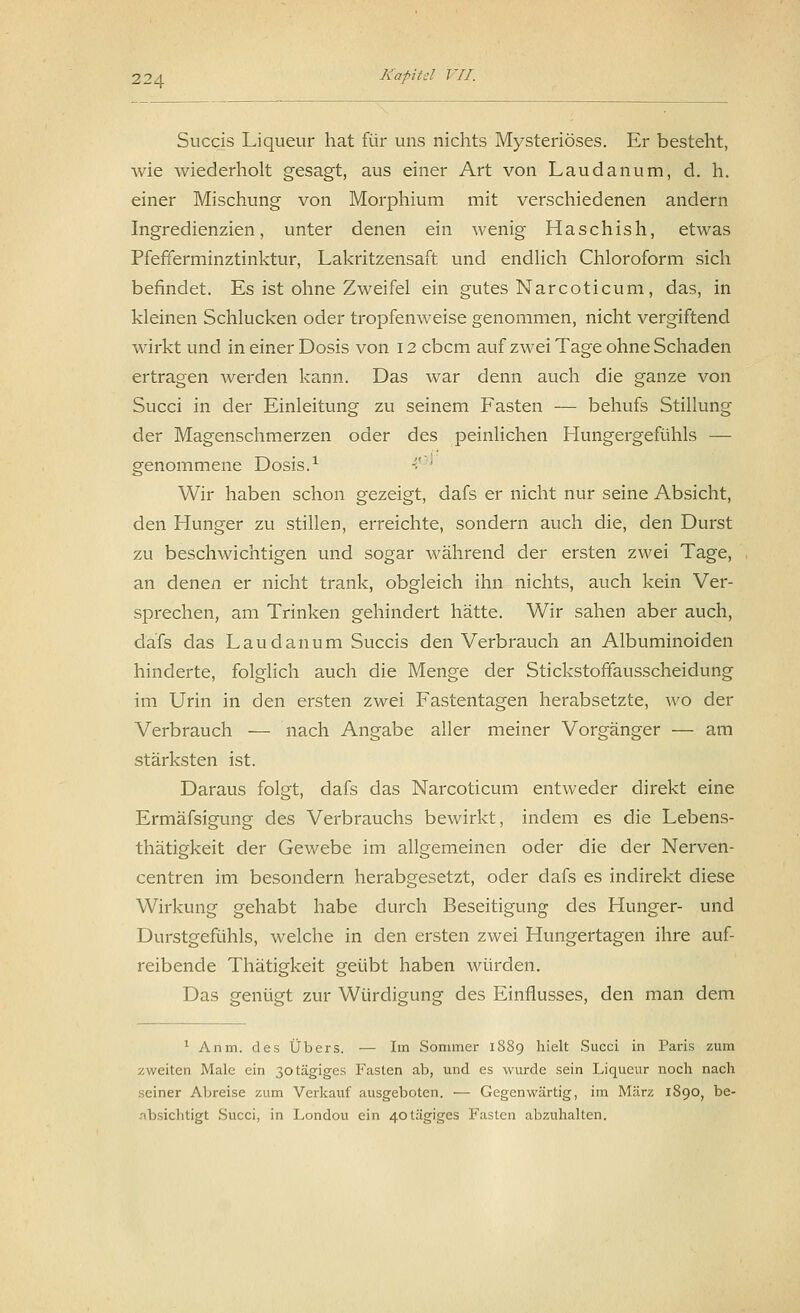 Succis Liqueur hat für uns nichts Mysteriöses. Er besteht, wie wiederholt gesagt, aus einer Art von Laudanum, d. h. einer Mischung von Morphium mit verschiedenen andern Ingredienzien, unter denen ein wenig Haschish, etwas Pfefferminztinktur, Lakritzensaft und endlich Chloroform sich befindet. Es ist ohne Zweifel ein gutes Narcoticum, das, in kleinen Schlucken oder tropfenweise genommen, nicht vergiftend wirkt und in einer Dosis von 12 ebem auf zwei Tage ohne Schaden ertragen werden kann. Das war denn auch die ganze von Succi in der Einleitung zu seinem Fasten — behufs Stillung der Magenschmerzen oder des peinlichen Hungergefühls — genommene Dosis.1  ' Wir haben schon gezeigt, dafs er nicht nur seine Absicht, den Hunger zu stillen, erreichte, sondern auch die, den Durst zu beschwichtigen und sogar während der ersten zwei Tage, an denen er nicht trank, obgleich ihn nichts, auch kein Ver- sprechen, am Trinken gehindert hätte. Wir sahen aber auch, dafs das Laudanum Succis den Verbrauch an Albuminoiden hinderte, folglich auch die Menge der Stickstoffausscheidung im Urin in den ersten zwei Fastentagen herabsetzte, wo der Verbrauch — nach Angabe aller meiner Vorgänger — am stärksten ist. Daraus folgt, dafs das Narcoticum entweder direkt eine Ermäfsigung des Verbrauchs bewirkt, indem es die Lebens- thätigkeit der Gewebe im allgemeinen oder die der Nerven- centren im besondern herabgesetzt, oder clafs es indirekt diese Wirkung gehabt habe durch Beseitigung des Hunger- und Durstgefühls, welche in den ersten zwei Hungertagen ihre auf- reibende Thätigkeit geübt haben würden. Das genügt zur Würdigung des Einflusses, den man dem 1 Anm. des Übers. — Im Sommer 1889 hielt Succi in Paris zum zweiten Male ein 30tägiges Fasten ab, und es wurde sein Liqueur noch nach seiner Abreise zum Verkauf ausgeboten. — Gegenwärtig, im März 1890, be- absichtigt Succi, in Londou ein 40tägiges Fasten abzuhalten.