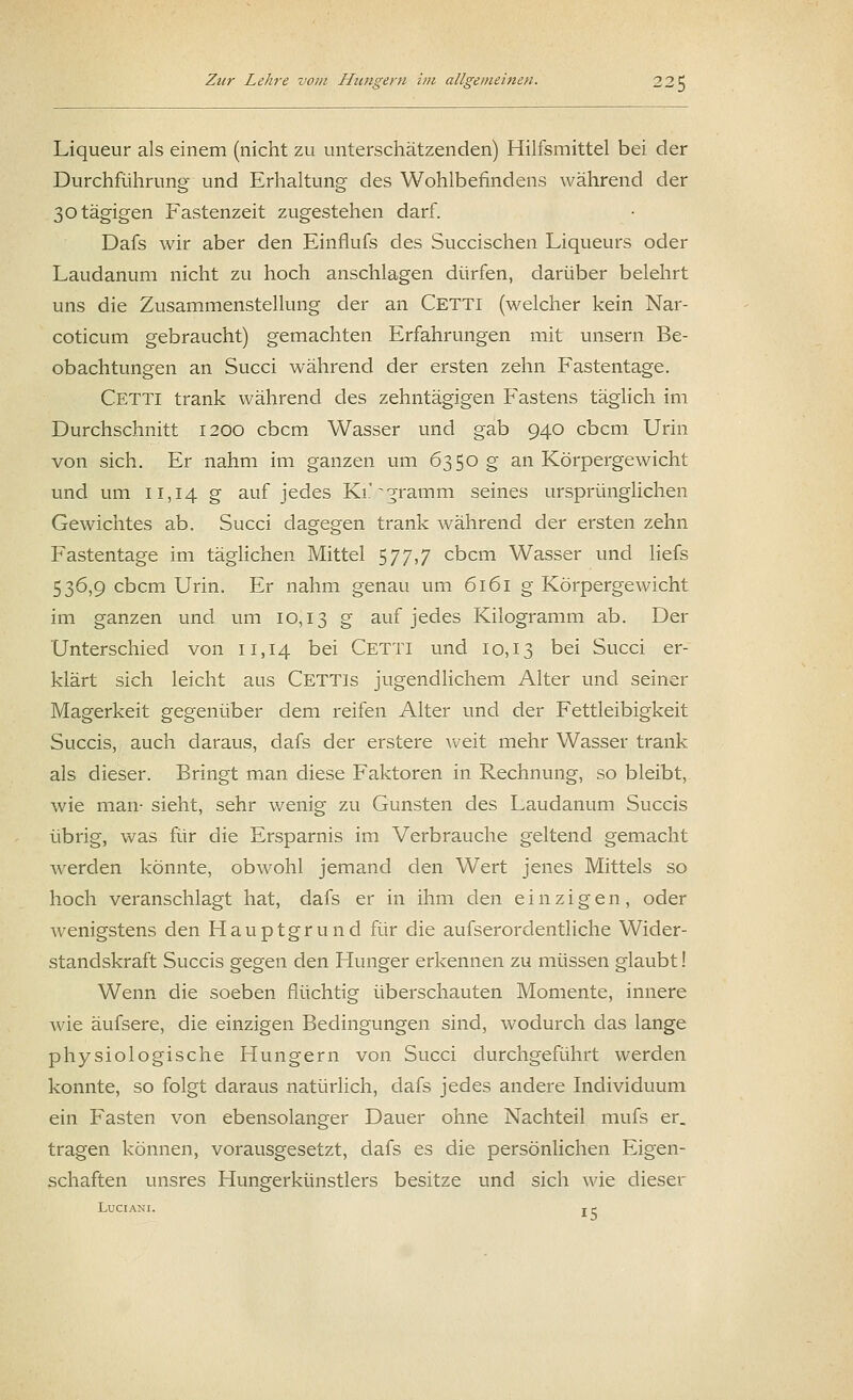 Liqueur als einem (nicht zu unterschätzenden) Hilfsmittel bei der Durchführung und Erhaltung des Wohlbefindens während der 30tägigen Fastenzeit zugestehen darf. Dafs wir aber den Einflufs des Succischen Liqueurs oder Laudanum nicht zu hoch anschlagen dürfen, darüber belehrt uns die Zusammenstellung der an Cetti (welcher kein Nar- coticum gebraucht) gemachten Erfahrungen mit unsern Be- obachtungen an Succi während der ersten zehn Fastentage. Cetti trank während des zehntägigen Fastens täglich im Durchschnitt 1200 cbcm Wasser und gab 940 cbcm Urin von sich. Er nahm im ganzen um 6350 g an Körpergewicht und um 11,14 S auf jedes Ki.'-^ramm seines ursprünglichen Gewichtes ab. Succi dagegen trank während der ersten zehn Fastentage im täglichen Mittel 577,7 cbcm Wasser und liefs 536,9 cbcm Urin. Er nahm genau um 6161 g Körpergewicht im ganzen und um 10,13 g auf jedes Kilogramm ab. Der Unterschied von 11,14 bei Cetti und 10,13 bei Succi er- klärt sich leicht aus CETTls jugendlichem Alter und seiner Magerkeit gegenüber dem reifen Alter und der Fettleibigkeit Succis, auch daraus, dafs der erstere weit mehr Wasser trank als dieser. Bringt man diese Faktoren in Rechnung, so bleibt, wie man- sieht, sehr wenig zu Gunsten des Laudanum Succis übrig, was für die Ersparnis im Verbrauche geltend gemacht werden könnte, obwohl jemand den Wert jenes Mittels so hoch veranschlagt hat, dafs er in ihm den einzigen, oder wenigstens den Hauptgrund für die aufserordentliche Wider- standskraft Succis gegen den Hunger erkennen zu müssen glaubt! Wenn die soeben flüchtig überschauten Momente, innere wie äufsere, die einzigen Bedingungen sind, wodurch das lange physiologische Hungern von Succi durchgeführt werden konnte, so folgt daraus natürlich, dafs jedes andere Individuum ein Fasten von ebensolanger Dauer ohne Nachteil mufs er. tragen können, vorausgesetzt, dafs es die persönlichen Eigen- schaften unsres Hungerkünstlers besitze und sich wie dieser LUCIANI. j e