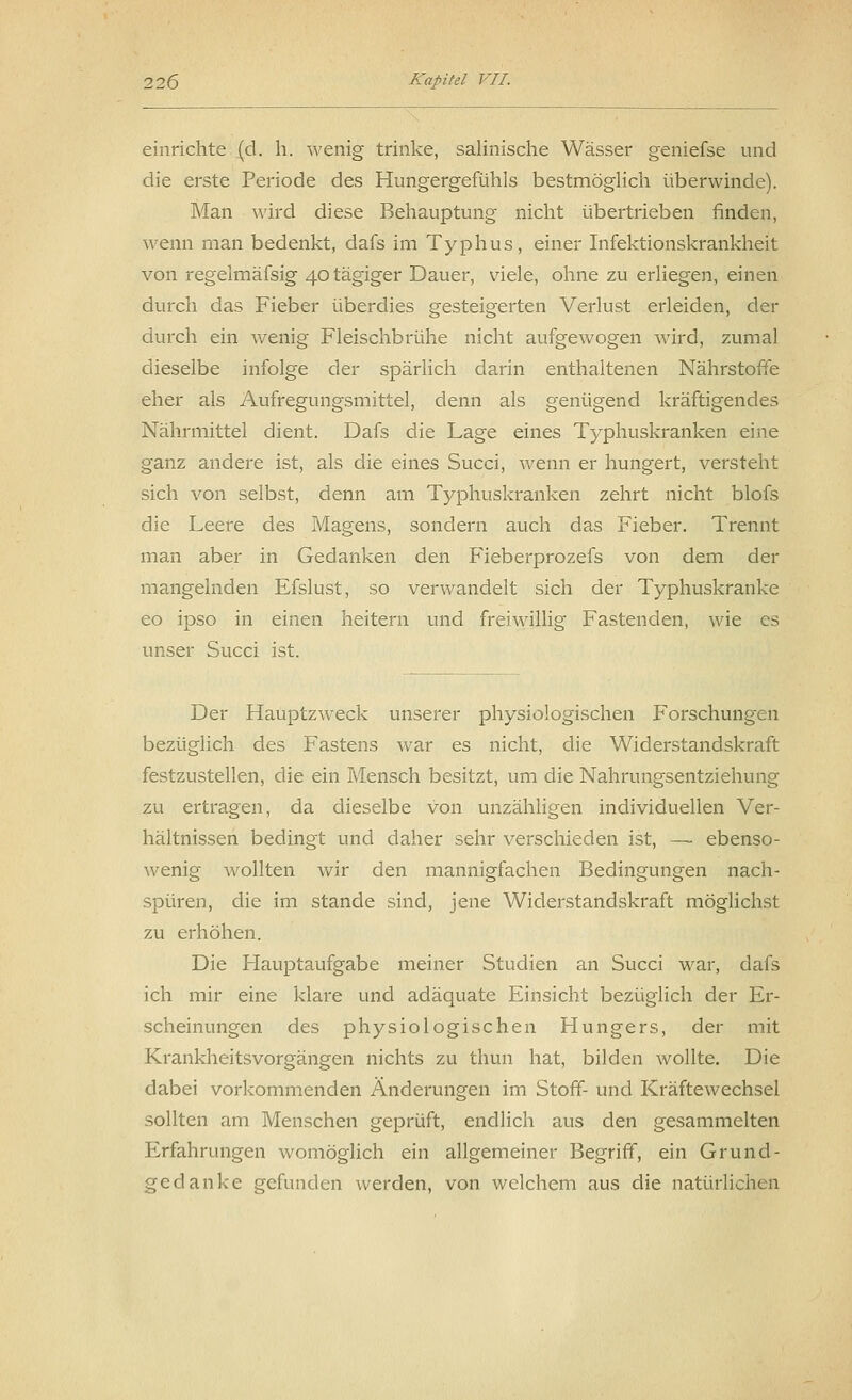 einrichte (d. h. wenig trinke, salinische Wässer geniefse und die erste Periode des Hungergefühls bestmöglich überwinde). Man wird diese Behauptung nicht übertrieben finden, wenn man bedenkt, dafs im Typhus, einer Infektionskrankheit von regelmäfsig 40 tägiger Dauer, viele, ohne zu erliegen, einen durch das Fieber überdies gesteigerten Verlust erleiden, der durch ein wenig Fleischbrühe nicht aufgewogen wird, zumal dieselbe infolge der spärlich darin enthaltenen Nährstoffe eher als Aufregungsmittel, denn als genügend kräftigendes Nährmittel dient. Dafs die Lage eines Typhuskranken eine ganz andere ist, als die eines Succi, wenn er hungert, versteht sich von selbst, denn am Typhuskranken zehrt nicht blofs die Leere des Magens, sondern auch das Fieber. Trennt man aber in Gedanken den Fieberprozefs von dem der mangelnden Efslust, so verwandelt sich der Typhuskranke eo ipso in einen heitern und freiwillig Fastenden, wie es unser Succi ist. Der Hauptzweck unserer physiologischen Forschungen bezüglich des Fastens war es nicht, die Widerstandskraft festzustellen, die ein Mensch besitzt, um die Nahrungsentziehung zu ertragen, da dieselbe von unzähligen individuellen Ver- hältnissen bedingt und daher sehr verschieden ist, — ebenso- wenig wollten wir den mannigfachen Bedingungen nach- spüren, die im stände sind, jene Widerstandskraft möglichst zu erhöhen. Die Hauptaufgabe meiner Studien an Succi war, dafs ich mir eine klare und adäquate Einsicht bezüglich der Er- scheinungen des physiologischen Hungers, der mit Krankheitsvorgängen nichts zu thun hat, bilden wollte. Die dabei vorkommenden Änderungen im Stoff- und Kräftewechsel sollten am Menschen geprüft, endlich aus den gesammelten Erfahrungen womöglich ein allgemeiner Begriff, ein Grund- gedanke gefunden werden, von welchem aus die natürlichen