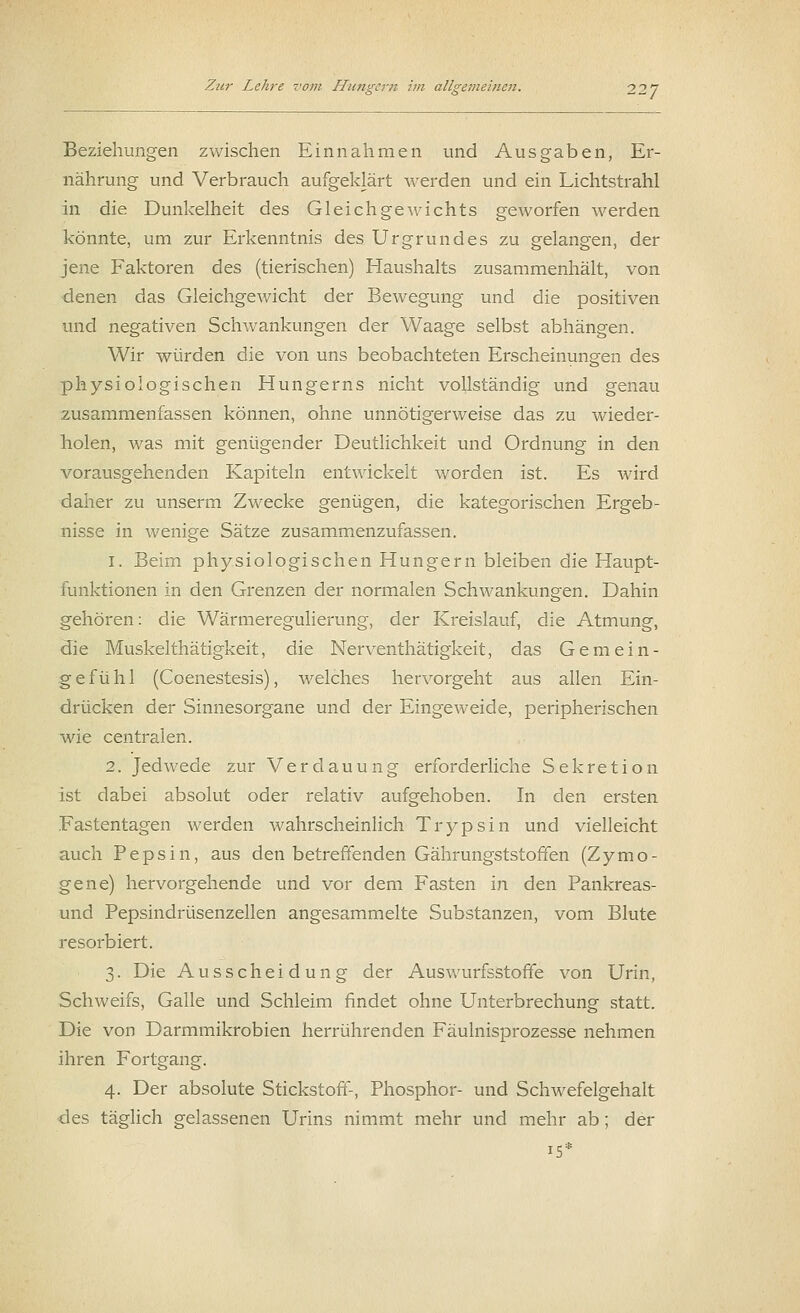 Beziehungen zwischen Einnahmen und Ausgaben, Er- nährung und Verbrauch aufgeklärt werden und ein Lichtstrahl in die Dunkelheit des Gleichgewichts geworfen werden könnte, um zur Erkenntnis des Urgrundes zu gelangen, der jene Faktoren des (tierischen) Haushalts zusammenhält, von denen das Gleichgewicht der Bewegung und die positiven und negativen Schwankungen der Waage selbst abhängen. Wir würden die von uns beobachteten Erscheinungen des physiologischen Hungerns nicht vollständig und genau zusammenfassen können, ohne unnötigerweise das zu wieder- holen, was mit genügender Deutlichkeit und Ordnung in den vorausgehenden Kapiteln entwickelt worden ist. Es wird daher zu unserm Zwecke genügen, die kategorischen Ergeb- nisse in wenige Sätze zusammenzufassen. 1. Beim physiologischen Hungern bleiben die Haupt- funktionen in den Grenzen der normalen Schwankungen. Dahin gehören: die Wärmeregulierung, der Kreislauf, die Atmung, die Muskelthätigkeit, die Nerventhätigkeit, das Gemein- gefühl (Coenestesis), welches hervorgeht aus allen Ein- drücken der Sinnesorgane und der Eingeweide, peripherischen wie centralen. 2. Jedwede zur Verdauung erforderliche Sekretion ist dabei absolut oder relativ aufgehoben. In den ersten Fastentagen werden wahrscheinlich Trypsin und vielleicht auch Pepsin, aus den betreffenden Gährungststoffen (Z y m o - gene) hervorgehende und vor dem Fasten in den Pankreas- und Pepsindrüsenzellen angesammelte Substanzen, vom Blute resorbiert. 3. Die Ausscheidung der Auswurfsstoffe von Urin, Schweifs, Galle und Schleim findet ohne Unterbrechung statt. Die von Darmmikrobien herrührenden Fäulnisprozesse nehmen ihren Fortgang. 4. Der absolute Stickstoff-, Phosphor- und Schwefelgehalt des täglich gelassenen Urins nimmt mehr und mehr ab; der 15*