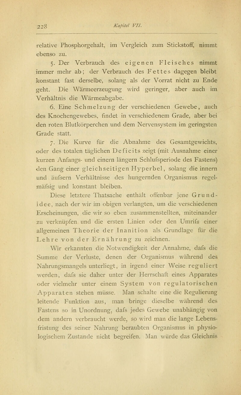 relative Phosphorgehalt, im Vergleich zum Stickstoff, nimmt ebenso zu. 5. Der Verbrauch des eigenen Fleisches nimmt immer mehr ab; der Verbrauch des Fettes dagegen bleibt konstant fast derselbe, solang als der Vorrat nicht zu Ende geht. Die Wärmeerzeugung wird geringer, aber auch im Verhältnis die Wärmeabgabe. 6. Eine Schmelzung der verschiedenen Gewebe, auch des Knochengewebes, findet in verschiedenem Grade, aber bei den roten Blutkörperchen und dem Nervensystem im geringsten Grade statt. 7. Die Kurve für die Abnahme des Gesamtgewichts, oder des totalen täglichen Deficits zeigt (mit Ausnahme einer kurzen Anfangs- und einem längern Schlufsperiode des Fastens) den Gang einer gleichseitigen Hyperbel, solang die innern und äufsern Verhältnisse des hungernden Organismus regel- mäfsig und konstant bleiben. Diese letztere Thatsache enthält offenbar jene Grund- idee, nach der wir im obigen verlangten, um die verschiedenen Erscheinungen, die wir so eben zusammenstellten, miteinander zu verknüpfen und die ersten Linien oder den Umrifs einer allgemeinen Theorie der Inanition als Grundlage für die Lehre von der Ernährung zu zeichnen. Wir erkannten die Notwendigkeit der Annahme, dafs die Summe der Verluste, denen der Organismus während des Nahrungsmangels unterliegt, in irgend einer Weise reguliert werden, dafs sie daher unter der Herrschaft eines Apparates oder vielmehr unter einem System von regulatorischen Apparaten stehen müsse. Man schalte eine die Regulierung leitende Funktion aus, man bringe dieselbe während des Fastens so in Unordnung, dafs jedes Gewebe unabhängig von dem andern verbraucht werde, so wird man die lange Lebens- fristung des seiner Nahrung beraubten Organismus in physio- logischem Zustande nicht begreifen. Man würde das Gleichnis