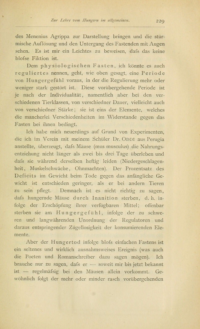 des Menenius Agrippa zur Darstellung bringen und die stür- mische Auflösung und den Untergang des Fastenden mit Augen sehen. Es ist mir ein Leichtes zu beweisen, dafs das keine blofse Fiktion ist. Dem physiologischen Fasten, ich könnte es auch reguliertes nennen, geht, wie oben gesagt, eine Periode von Hungergefühl voraus, in der die Regulierung mehr oder weniger stark gestört ist. Diese vorübergehende Periode ist je nach der Individualität, namentlich aber bei den ver- schiedenen Tierklassen, von verschiedner Dauer, vielleicht auch von verschiedner Stärke; sie ist eins der Elemente, welches die mancherlei Verschiedenheiten im Widerstände gegen das Fasten bei ihnen bedingt. Ich habe mich neuerdings auf Grund von Experimenten, die ich im Verein mit meinem Schüler Dr. Oddi aus Perugia anstellte, überzeugt, dafs Mäuse (mus musculus) die Nahrungs- entziehung nicht länger als zwei bis drei Tage überleben und dafs sie während derselben heftig leiden (Niedergeschlagen- heit, Muskelschwäche, Ohnmächten). Der Prozentsatz des Deficits im Gewicht beim Tode gegen das anfängliche Ge- wicht ist entschieden geringer, als er bei andern Tieren zu sein pflegt. Demnach ist es nicht richtig zu sagen, dafs hungernde Mäuse durch Inanition sterben, d. h. in- folge der Erschöpfung ihrer verfügbaren Mittel; offenbar sterben sie am Hungergefühl, infolge der zu schwe- ren und langwährenden Unordnung der Regulatoren und daraus entspringender Zügellosigkeit der konsumierenden Ele- mente. Aber der Hungertod infolge blofs einfachen Fastens ist ein seltenes und wirklich ausnahmsweises Ereignis (was auch die Poeten und Romanschreiber dazu sagen mögen). Ich brauche nur zu sagen, dafs er ■— soweit mir bis jetzt bekannt ist — regelmäfsig bei den Mäusen allein vorkommt. Ge- wöhnlich folgt der mehr oder minder rasch vorübergehenden