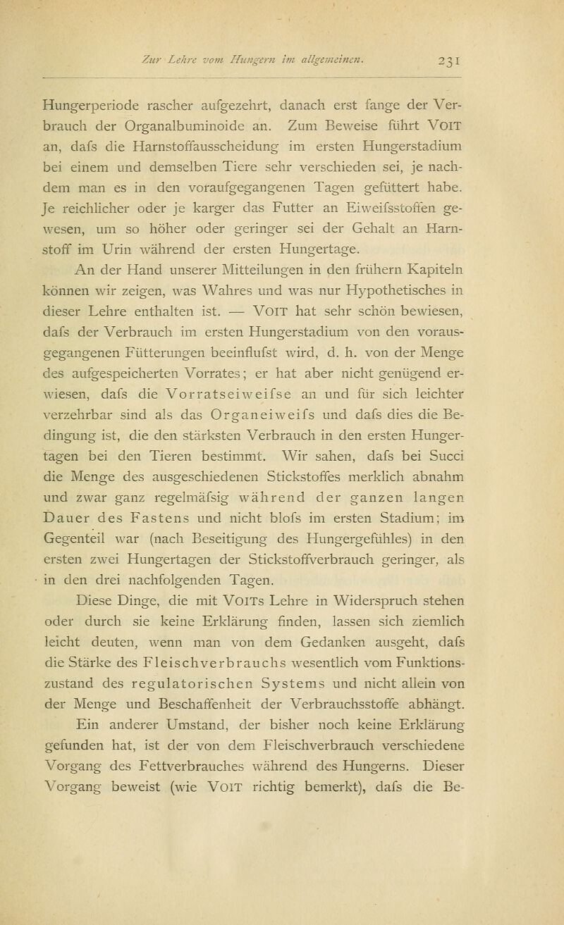 Hungerperiode rascher aufgezehrt, danach erst fange der Ver- brauch der Organalbuminoide an. Zum Beweise führt VoiT an, dafs die Harnstoffausscheidung im ersten Hungerstadium bei einem und demselben Tiere sehr verschieden sei, je nach- dem man es in den voraufgegangenen Tagen gefüttert habe. Je reichlicher oder je karger das Futter an Eiweifsstoffen ge- wesen, um so höher oder geringer sei der Gehalt an Harn- stoff im Urin während der ersten Hungertage. An der Hand unserer Mitteilungen in den frühern Kapiteln können wir zeigen, was Wahres und was nur Hypothetisches in dieser Lehre enthalten ist. — VoiT hat sehr schön bewiesen, dafs der Verbrauch im ersten Hungerstadium von den voraus- gegangenen Fütterungen beeinflufst wird, d. h. von der Menge des aufgespeicherten Vorrates; er hat aber nicht genügend er- wiesen, dafs die Vorratseiweifse an und für sich leichter verzehrbar sind als das Organeiweifs und dafs dies die Be- dingung ist, die den stärksten Verbrauch in den ersten Hunger- tagen bei den Tieren bestimmt. Wir sahen, dafs bei Succi die Menge des ausgeschiedenen Stickstoffes merklich abnahm und zwar ganz regelmäfsig während der ganzen langen Dauer des Fastens und nicht blofs im ersten Stadium; im Gegenteil war (nach Beseitigung des Flungergefühles) in den ersten zwei Hungertagen der Stickstoffverbrauch geringer, als in den drei nachfolgenden Tagen. Diese Dinge, die mit VoiTs Lehre in Widerspruch stehen oder durch sie keine Erklärung finden, lassen sich ziemlich leicht deuten, wenn man von dem Gedanken ausgeht, dafs die Stärke des Fleischverbrauchs wesentlich vom Funktions- zustand des regulatorischen Systems und nicht allein von der Menge und Beschaffenheit der Verbrauchsstoffe abhängt. Ein anderer Umstand, der bisher noch keine Erklärung gefunden hat, ist der von dem Fleischverbrauch verschiedene Vorgang des Fettverbrauches während des Hungerns. Dieser Vorgang beweist (wie VoiT richtig bemerkt), dafs die Be-