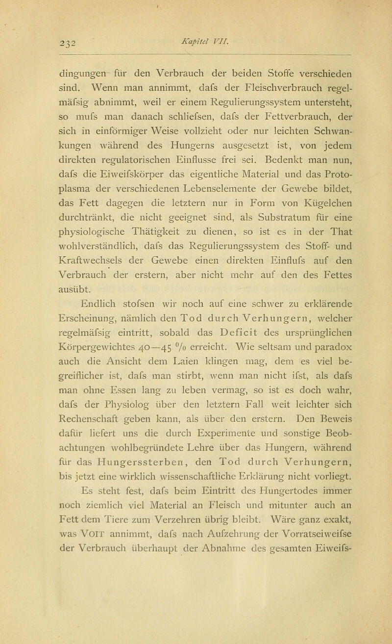 dingungen für den Verbrauch der beiden Stoffe verschieden sind. Wenn man annimmt, dafs der Fleischverbrauch regel- mäfsig abnimmt, weil er einem Regulierungssystem untersteht, so mufs man danach schliefsen, dafs der Fettverbrauch, der sich in einförmiger Weise vollzieht oder nur leichten Schwan- kungen während des Hungerns ausgesetzt ist, von jedem direkten regulatorischen Einflüsse frei sei. Bedenkt man nun, dafs die Eiweifskörper das eigentliche Material und das Proto- plasma der verschiedenen Lebenselemente der Gewebe bildet, das Fett dagegen die letztern nur in Form von Kügelchen durchtränkt, die nicht geeignet sind, als Substratum für eine physiologische Thätigkeit zu dienen, so ist es in der That wohlverständlich, dafs das Regulierungssystem des Stoff- und Kraftwechsels der Gewebe einen direkten Einfiufs auf den Verbrauch der erstem, aber nicht mehr auf den des Fettes ausübt. Endlich stofsen wir noch auf eine schwer zu erklärende Erscheinung, nämlich den Tod durch Verhungern, welcher regelmäfsig eintritt, sobald das Deficit des ursprünglichen Körpergewichtes 40—45 % erreicht. Wie seltsam und paradox auch die Ansicht dem Laien klingen mag, dem es viel be- greiflicher ist, dafs man stirbt, wenn man nicht ifst, als dafs man ohne Essen lang zu leben vermag, so ist es doch wahr, dafs der Physiolog über den letztern Fall weit leichter sich Rechenschaft geben kann, als über den erstem. Den Beweis dafür liefert uns die durch Experimente und sonstige Beob- achtungen wohlbegründete Lehre über das Hungern, während für das Hungerssterben, den Tod durch Verhungern, bis jetzt eine wirklich wissenschaftliche Erklärung nicht vorliegt. Es steht fest, dafs beim Eintritt des Hungertodes immer noch ziemlich viel Material an Fleisch und mitunter auch an Fett dem Tiere zum Verzehren übrig bleibt. Wäre ganz exakt, was Voit annimmt, dafs nach Aufzehrung der Vorratseiweifse der Verbrauch überhaupt der Abnahme des gesamten Eiweifs-