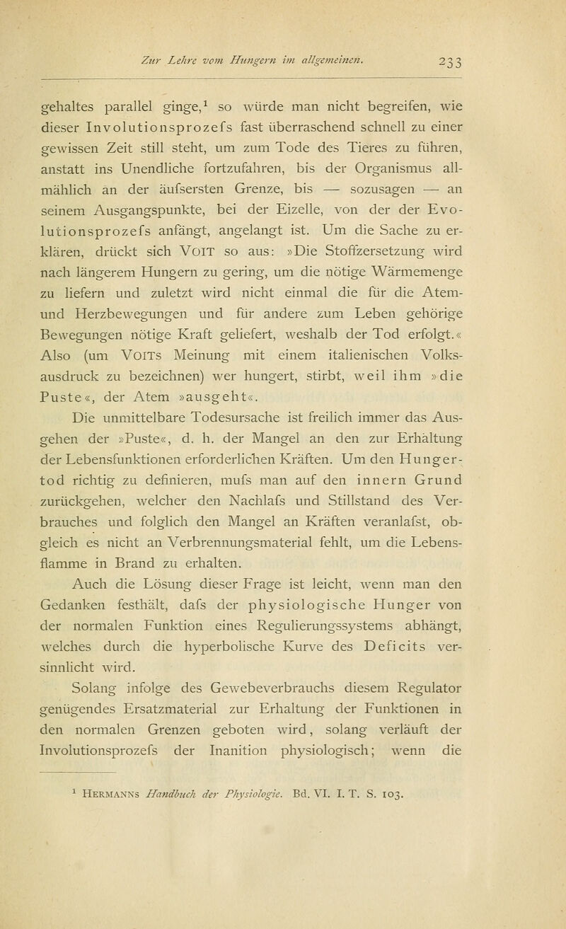 gehaltes parallel ginge,1 so würde man nicht begreifen, wie dieser Involutionsprozefs fast überraschend schnell zu einer gewissen Zeit still steht, um zum Tode des Tieres zu führen, anstatt ins Unendliche fortzufahren, bis der Organismus all- mählich an der äufsersten Grenze, bis — sozusagen — an seinem Ausgangspunkte, bei der Eizelle, von der der Evo- lutionsprozefs anfängt, angelangt ist. Um die Sache zu er- klären, drückt sich VoiT so aus: »Die Stoffzersetzung wird nach längerem Hungern zu gering, um die nötige Wärmemenge zu liefern und zuletzt wird nicht einmal die für die Atem- und Herzbewegungen und für andere zum Leben gehörige Bewegungen nötige Kraft geliefert, weshalb der Tod erfolgt.« Also (um VoiTs Meinung mit einem italienischen Volks- ausdruck zu bezeichnen) wer hungert, stirbt, weil ihm »die Puste«, der Atem »ausgeht«. Die unmittelbare Todesursache ist freilich immer das Aus- gehen der »Puste«, d. h. der Mangel an den zur Erhältung der Lebensfunktionen erforderlichen Kräften. Um den Hunger- tod richtig zu definieren, mufs man auf den innern Grund zurückgehen, welcher den Nachlafs und Stillstand des Ver- brauches und folglich den Mangel an Kräften veranlafst, ob- gleich es nicht an Verbrennungsmaterial fehlt, um die Lebens- flamme in Brand zu erhalten. Auch die Lösung dieser Frage ist leicht, wenn man den Gedanken festhält, dafs der physiologische Hunger von der normalen Funktion eines Regulierungssystems abhängt, welches durch die hyperbolische Kurve des Deficits ver- sinnlicht wird. Solang infolge des Gewebeverbrauchs diesem Regulator genügendes Ersatzmaterial zur Erhaltung der Funktionen in den normalen Grenzen geboten wird, solang verläuft der Involutionsprozefs der Inanition physiologisch; wenn die 1 Hermanns Handbuch der Physiologie. Bd. VI. I. T. S. 103.