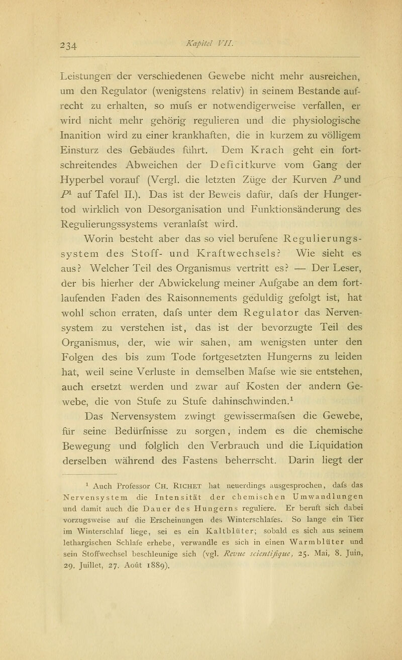 Leistungen der verschiedenen Gewebe nicht mehr ausreichen, um den Regulator (wenigstens relativ) in seinem Bestände auf- recht zu erhalten, so mufs er notwendigerweise verfallen, er wird nicht mehr gehörig regulieren und die physiologische Inanition wird zu einer krankhaften, die in kurzem zu völligem Einsturz des Gebäudes führt. Dem Krach geht ein fort- schreitendes Abweichen der Deficitkurve vom Gang der Hyperbel vorauf (Vergl. die letzten Züge der Kurven P und Pl auf Tafel IL). Das ist der Beweis dafür, dafs der Hunger- tod wirklich von Desorganisation und Funktionsänderung des Regulierungssystems veranlafst wird. Worin besteht aber das so viel berufene Regulierungs- system des Stoff- und Kraftwechsels? Wie sieht es aus? Welcher Teil des Organismus vertritt es? — Der Leser, der bis hierher der Abwickelung meiner Aufgabe an dem fort- laufenden Faden des Raisonnements geduldig gefolgt ist, hat wohl schon erraten, dafs unter dem Regulator das Nerven- system zu verstehen ist, das ist der bevorzugte Teil des Organismus, der, wie wir sahen, am wenigsten unter den Folgen des bis zum Tode fortgesetzten Hungerns zu leiden hat, weil seine Verluste in demselben Mafse wie sie entstehen, auch ersetzt werden und zwar auf Kosten der andern Ge- webe, die von Stufe zu Stufe dahinschwinden.1 Das Nervensystem zwingt gewissermafsen die Gewebe, für seine Bedürfnisse zu sorgen, indem es die chemische Bewegung und folglich den Verbrauch und die Liquidation derselben während des Fastens beherrscht. Darin liegt der 1 Auch Professor Ch. Richet hat neuerdings ausgesprochen, dafs das Nervensystem die Intensität der chemischen Umwandlungen und damit auch die Dauer des Hungerns reguliere. Er beruft sich dabei vorzugsweise auf die Erscheinungen des Winterschlafes. So lange ein Tier im Winterschlaf liege, sei es ein Kaltblüter; sobald es sich aus seinem lethargischen Schlafe erhebe, verwandle es sich in einen Warmblüter und sein Stoffwechsel beschleunige sich (vgl. Revue scientifique, 25. Mai, 8. Juin, 29. Juillet, 27. Aoüt 1!