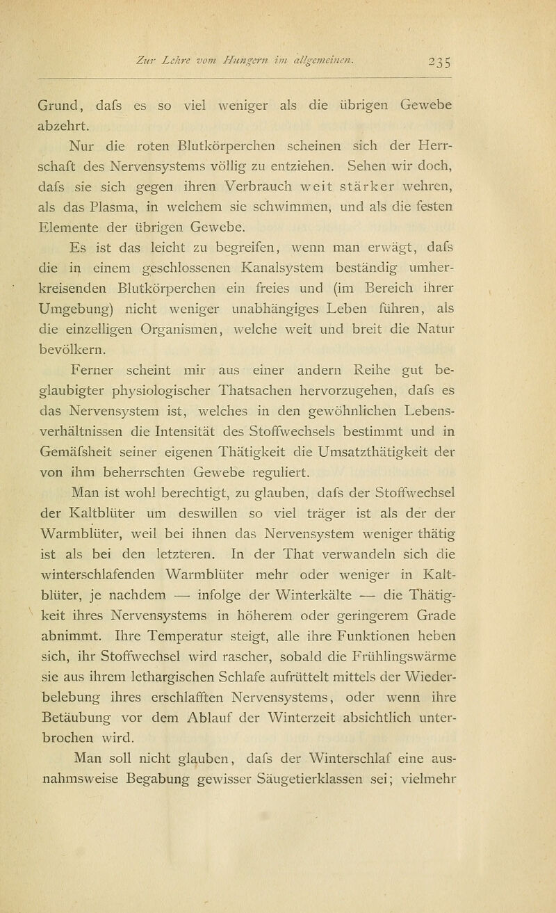 Grund, dafs es so viel weniger als die übrigen Gewebe abzehrt. Nur die roten Blutkörperchen scheinen sich der Herr- schaft des Nervensystems völlig zu entziehen. Sehen wir doch, dafs sie sich gegen ihren Verbrauch weit stärker wehren, als das Plasma, in welchem sie schwimmen, und als die festen Elemente der übrigen Gewebe. Es ist das leicht zu begreifen, wenn man erwägt, dafs die in einem geschlossenen Kanalsystem beständig umher- kreisenden Blutkörperchen ein freies und (im Bereich ihrer Umgebung) nicht weniger unabhängiges Leben führen, als die einzelligen Organismen, welche weit und breit die Natur bevölkern. Ferner scheint mir aus einer andern Reihe gut be- glaubigter physiologischer Thatsachen hervorzugehen, dafs es das Nervensystem ist, welches in den gewöhnlichen Lebens- verhältnissen die Intensität des Stoffwechsels bestimmt und in Gemäfsheit seiner eigenen Thätigkeit die Umsatzthätigkeit der von ihm beherrschten Gewebe reguliert. Man ist wohl berechtigt, zu glauben, dafs der Stoffwechsel der Kaltblüter um deswillen so viel träger ist als der der Warmblüter, weil bei ihnen das Nervensystem weniger thätig ist als bei den letzteren. In der That verwandeln sich die winterschlafenden Warmblüter mehr oder weniger in Kalt- blüter, je nachdem —■ infolge der Winterkälte — die Thätig- keit ihres Nervensystems in höherem oder geringerem Grade abnimmt. Ihre Temperatur steigt, alle ihre Funktionen heben sich, ihr Stoffwechsel wird rascher, sobald die Frühlingswärme sie aus ihrem lethargischen Schlafe aufrüttelt mittels der Wieder- belebung ihres erschlafften Nervensystems, oder wenn ihre Betäubung vor dem Ablauf der Winterzeit absichtlich unter- brochen wird. Man soll nicht glauben, dafs der Winterschlaf eine aus- nahmsweise Begabung gewisser Säugetierklassen sei; vielmehr