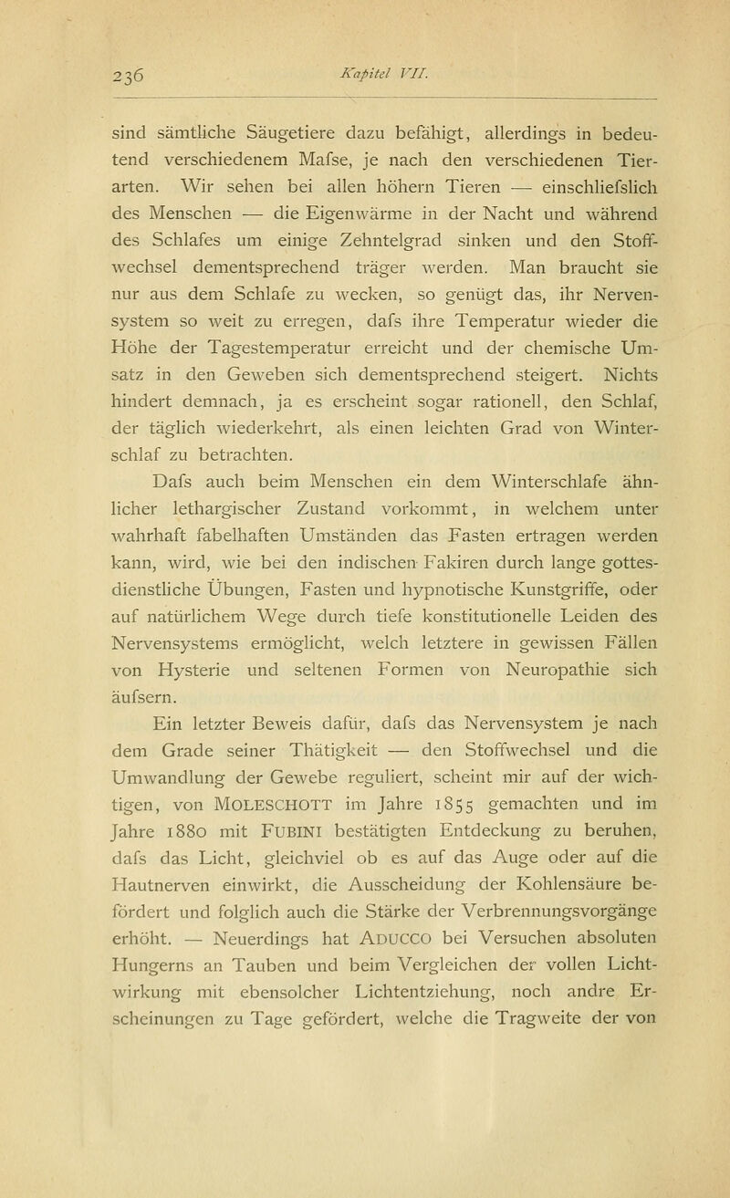 sind sämtliche Säugetiere dazu befähigt, allerdings in bedeu- tend verschiedenem Mafse, je nach den verschiedenen Tier- arten. Wir sehen bei allen höhern Tieren — einschliefslich des Menschen — die Eigenwärme in der Nacht und während des Schlafes um einige Zehntelgrad sinken und den Stoff- wechsel dementsprechend träger werden. Man braucht sie nur aus dem Schlafe zu wecken, so genügt das, ihr Nerven- system so weit zu erregen, dafs ihre Temperatur wieder die Höhe der Tagestemperatur erreicht und der chemische Um- satz in den Geweben sich dementsprechend steigert. Nichts hindert demnach, ja es erscheint sogar rationell, den Schlaf, der täglich wiederkehrt, als einen leichten Grad von Winter- schlaf zu betrachten. Dafs auch beim Menschen ein dem Winterschlafe ähn- licher lethargischer Zustand vorkommt, in welchem unter wahrhaft fabelhaften Umständen das Fasten ertragen werden kann, wird, wie bei den indischen Fakiren durch lange gottes- dienstliche Übungen, Fasten und hypnotische Kunstgriffe, oder auf natürlichem Wege durch tiefe konstitutionelle Leiden des Nervensystems ermöglicht, welch letztere in gewissen Fällen von Hysterie und seltenen Formen von Neuropathie sich äufsern. Ein letzter Beweis dafür, dafs das Nervensystem je nach dem Grade seiner Thätigkeit — den Stoffwechsel und die Umwandlung der Gewebe reguliert, scheint mir auf der wich- tigen, von MOLESCHOTT im Jahre 1855 gemachten und im Jahre 1880 mit FUBINI bestätigten Entdeckung zu beruhen, dafs das Licht, gleichviel ob es auf das Auge oder auf die Hautnerven einwirkt, die Ausscheidung der Kohlensäure be- fördert und folglich auch die Stärke der Verbrennungsvorgänge erhöht. — Neuerdings hat Aducco bei Versuchen absoluten Hungerns an Tauben und beim Vergleichen der vollen Licht- wirkung mit ebensolcher Lichtentziehung, noch andre Er- scheinungen zu Tage gefördert, welche die Tragweite der von