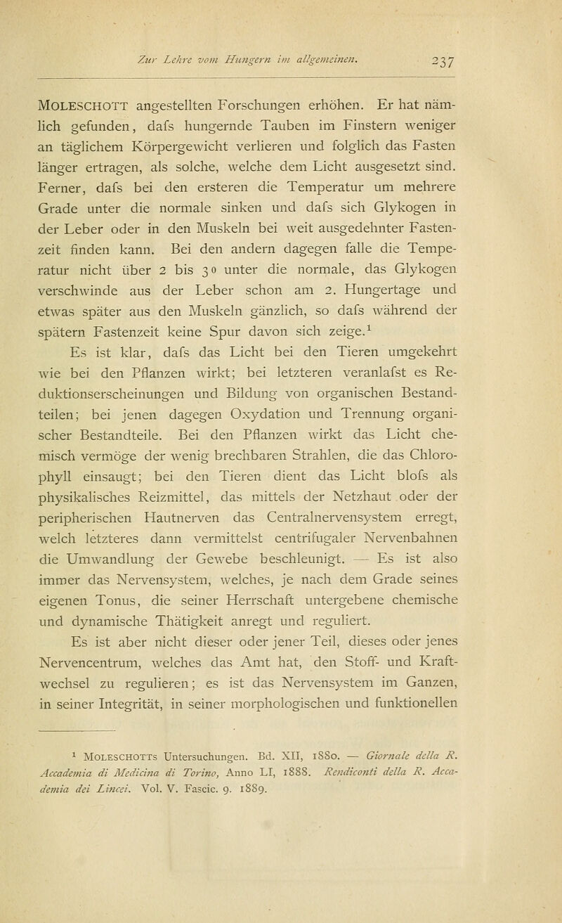 Moleschott angestellten Forschungen erhöhen. Er hat näm- lich gefunden, dafs hungernde Tauben im Finstern weniger an täglichem Körpergewicht verlieren und folglich das Fasten länger ertragen, als solche, welche dem Licht ausgesetzt sind. Ferner, dafs bei den ersteren die Temperatur um mehrere Grade unter die normale sinken und dafs sich Glykogen in der Leber oder in den Muskeln bei weit ausgedehnter Fasten- zeit finden kann. Bei den andern dagegen falle die Tempe- ratur nicht über 2 bis 30 unter die normale, das Glykogen verschwinde aus der Leber schon am 2. Hungertage und etwas später aus den Muskeln gänzlich, so dafs während der spätem Fastenzeit keine Spur davon sich zeige.1 Es ist klar, dafs das Licht bei den Tieren umgekehrt wie bei den Pflanzen wirkt; bei letzteren veranlafst es Re- duktionserscheinungen und Bildung von organischen Bestand- teilen; bei jenen dagegen Oxydation und Trennung organi- scher Bestandteile. Bei den Pflanzen wirkt das Licht che- misch vermöge der wenig brechbaren Strahlen, die das Chloro- phyll einsaugt; bei den Tieren dient das Licht blofs als physikalisches Reizmittel, das mittels der Netzhaut oder der peripherischen Hautnerven das Centralnervensystem erregt, welch letzteres dann vermittelst centrifugaler Nervenbahnen die Umwandlung der Gewebe beschleunigt. — Es ist also immer das Nervensystem, welches, je nach dem Grade seines eigenen Tonus, die seiner Herrschaft untergebene chemische und dynamische Thätigkeit anregt und reguliert. Es ist aber nicht dieser oder jener Teil, dieses oder jenes Nervencentrum, welches das Amt hat, den Stoff- und Kraft- wechsel zu regulieren; es ist das Nervensystem im Ganzen, in seiner Integrität, in seiner morphologischen und funktionellen 1 Moleschotts Untersuchungen. Bd. XII, 18S0. — Giornale della R. Accademia di Mediana di Torino, Anno LI, 1888. Rendiconti della R. Acca-