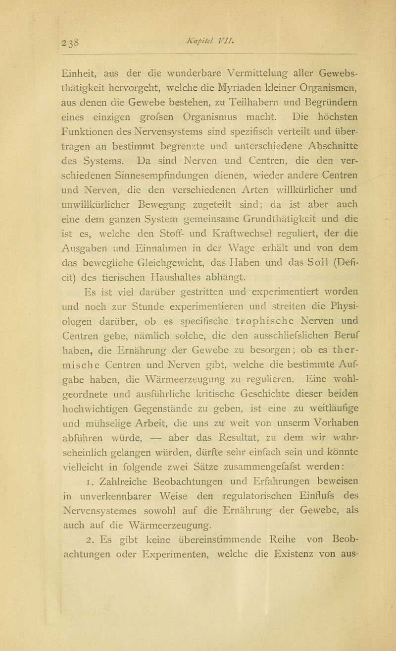 Einheit, aus der die wunderbare Vermittelung aller Gewebs- thätigkeit hervorgeht, welche die Myriaden kleiner Organismen, aus denen die Gewebe bestehen, zu Teilhabern und Begründern eines einzigen grofsen Organismus macht. Die höchsten Funktionen des Nervensystems sind spezifisch verteilt und über- tragen an bestimmt begrenzte und unterschiedene Abschnitte des Systems. Da sind Nerven und Centren, die den ver- schiedenen Sinnesempfindungen dienen, wieder andere Centren und Nerven, die den verschiedenen Arten willkürlicher und unwillkürlicher Bewegung zugeteilt sind; da ist aber auch eine dem ganzen System gemeinsame Grundthätigkeit und die ist es, welche den Stoff- und Kraftwechsel reguliert, der die Ausgaben und Einnahmen in der Wage erhält und von dem das bewegliche Gleichgewicht, das Haben und das Soll (Defi- cit) des tierischen Haushaltes abhängt. Es ist viel darüber gestritten und experimentiert worden und noch zur Stunde experimentieren und streiten die Physi- ologen darüber, ob es specifische trophische Nerven und Centren gebe, nämlich solche, die den ausschliefslichen Beruf haben, die Ernährung der Gewebe zu besorgen; ob es ther- mische Centren und Nerven gibt, welche die bestimmte Auf- gabe haben, die Wärmeerzeugung zu regulieren. Eine wohl- geordnete und ausführliche kritische Geschichte dieser beiden hochwichtigen Gegenstände zu geben, ist eine zu weitläufige und mühselige Arbeit, die uns zu weit von unserm Vorhaben abführen würde, — aber das Resultat, zu dem wir wahr- scheinlich gelangen würden, dürfte sehr einfach sein und könnte vielleicht in folgende zwei Sätze zusammengefafst werden: i. Zahlreiche Beobachtungen und Erfahrungen beweisen in unverkennbarer Weise den regulatorischen Einflufs des Nervensystemes sowohl auf die Ernährung der Gewebe, als auch auf die Wärmeerzeugung. 2. Es gibt keine übereinstimmende Reihe von Beob- achtungen oder Experimenten, welche die Existenz von aus-