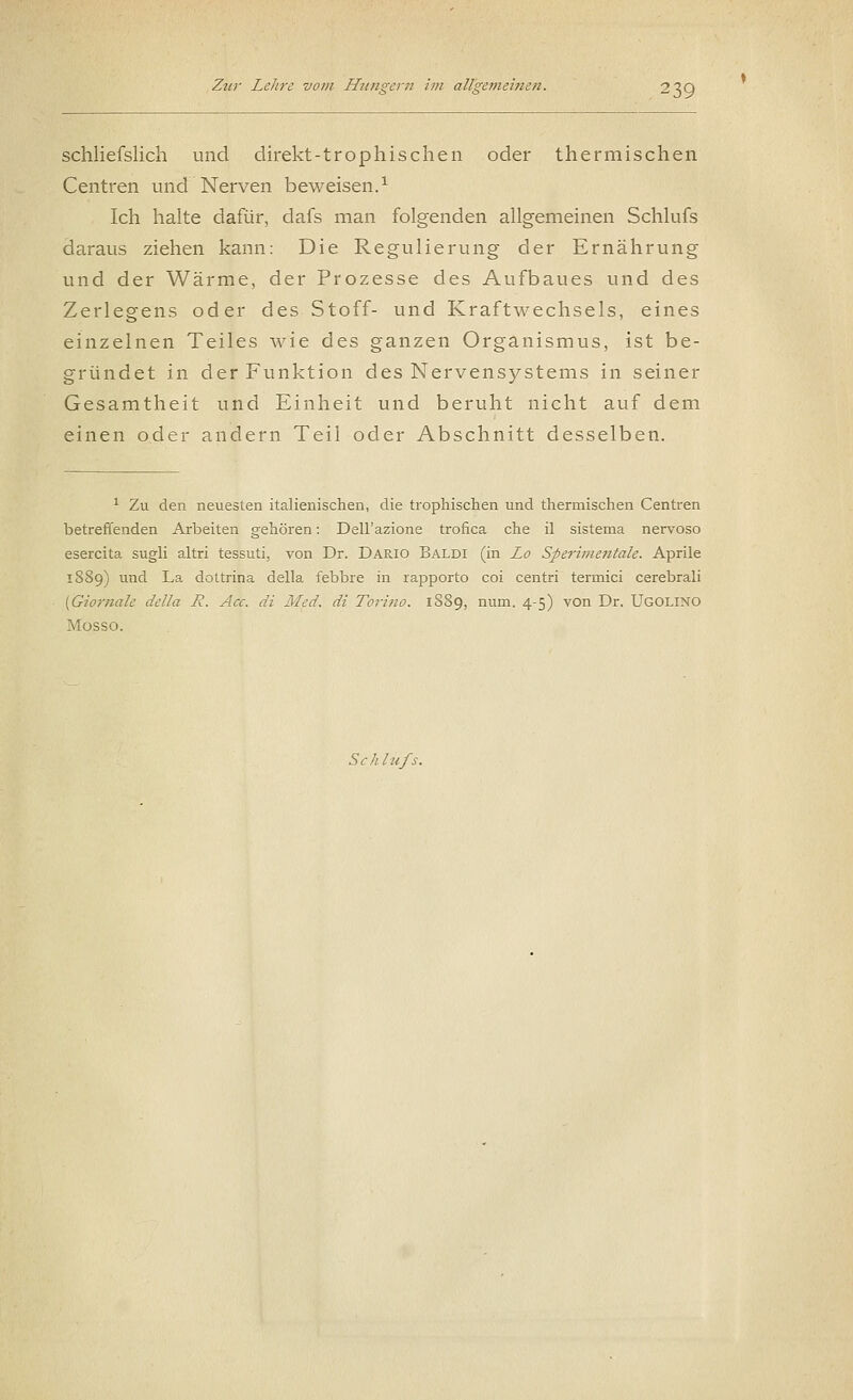 schliefslich und direkt-trophischen oder thermischen Centren und Nerven beweisen.1 Ich halte dafür, dafs man folgenden allgemeinen Schlufs daraus ziehen kann: Die Regulierung der Ernährung und der Wärme, der Prozesse des Aufbaues und des Zerlegens oder des Stoff- und Kraftwechsels, eines einzelnen Teiles wie des ganzen Organismus, ist be- gründet in der Funktion des Nervensystems in seiner Gesamtheit und Einheit und beruht nicht auf dem einen oder andern Teil oder Abschnitt desselben. 1 Zu den neuesten italienischen, die trophischen und thermischen Centren betreffenden Arbeiten gehören: Dell'azione trofica che il sistema nervoso esercita sugli altri tessuti, von Dr. Dario Baldi (in JLo Sperimentale. Aprile 1889) und La dottrina della febbre in rapporto coi centri terrnici cerebrali {Giomale della R. Acc. di Med. di Torino. 1S89, num. 4-5) von Dr. UGOLINO Mosso. Schlufs.