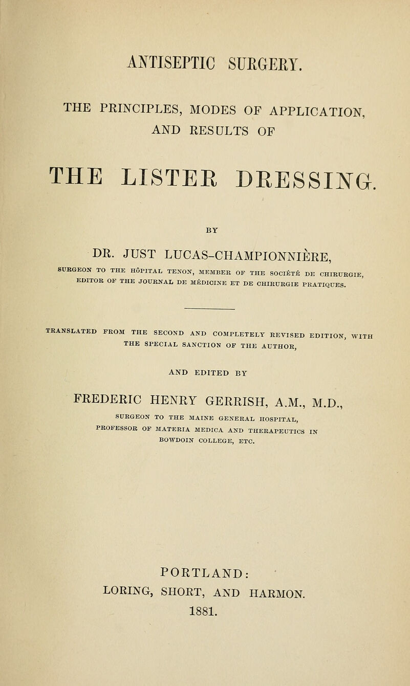 AOTISEPTIC SUEGEEY. THE PRINCIPLES, MODES OF APPLICATION, AND RESULTS OF THE LISTER DRESSING. BY DR. JUST LUCAS-CHAMPIONNIERE, SUBGEON TO THE HoPITAL TENON, MEMBER OP THE SOCliiTli DE CHIK0EGIE, EDITOR OF THE JOURNAL DE MEDICINE ET DE CHIRURGIE PRATIQUES. TRANSLATED FROM THE SECOND AND COMPLETELY REVISED EDITION, WITH THE SPECIAL SANCTION OP THE AUTHOR, AND EDITED BY FREDERIC HENRY GERRISH, A.M., M.D., SURGEON TO THE MAINE GENERAL HOSPITAL, PROFESSOR OF MATERIA MEDICA AND THERAPEUTICS IN BOWDOIN COLLEGE, ETC. PORTLAND: LORING, SHORT, AND HARMON. 1881.