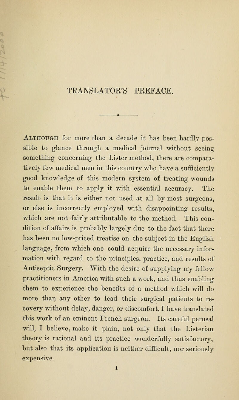 TRANSLATOR'S PREFACE. Although for more than a decade it has been hardly pos- sible to glance through a medical journal without seeing something concerning the Lister method, there are compara- tively few medical men in this country who have a sufficiently good knowledge of this modern system of treating wounds to enable them to apply it with essential accuracy. The result is that it is either not used at all by most surgeons, or else is incorrectly employed with disappointing results, which are not fairly attributable to the method. This con- dition of affairs is probably largely due to the fact that there has been no low-priced treatise on the subject in the English language, from which one could acquire the necessary infor- mation with regard to the principles, practice, and results of Antiseptic Surgery. With the desire of supplying my fellow practitioners in America with such a work, and thus enabling them to experience the benefits of a method which will do more thaij any other to lead their surgical patients to re- covery without delay, danger, or discomfort, I have translated this work of an eminent French surgeon. Its careful perusal will, I believe, make it plain, not only that the Listerian theory is rational and its practice wonderfully satisfactory, but also that its application is neither difficult, nor seriously expensive.