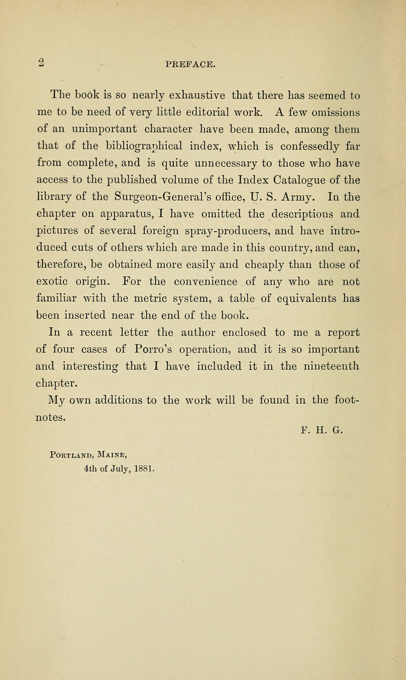 The book is so nearly exhaustive that there has seemed to me to be need of very little editorial work. A few omissions of an unimportant character have been made, among them that of the bibliographical index, which is confessedly far from complete, and is quite unnecessary to those who have access to the published volume of the Index Catalogue of the library of the Surgeon-General's office, U. S. Army. In the chapter on apjDaratus, I have omitted the descriptions and pictures of several foreign spray-producers, and have intro- duced cuts of others which are made in this country, and can, therefore, be obtained more easily and cheaply than those of exotic origin. For the convenience of any who are not familiar with the metric system, a table of equivalents has been inserted near the end of the book. In a recent letter the author enclosed to me a report of four cases of Porro's operation, and it is so important and interesting that I have included it in the nineteenth chapter. My own additions to the work will be found in the foot- notes. F. H. G. Portland, Maine, 4th of July, 1881.