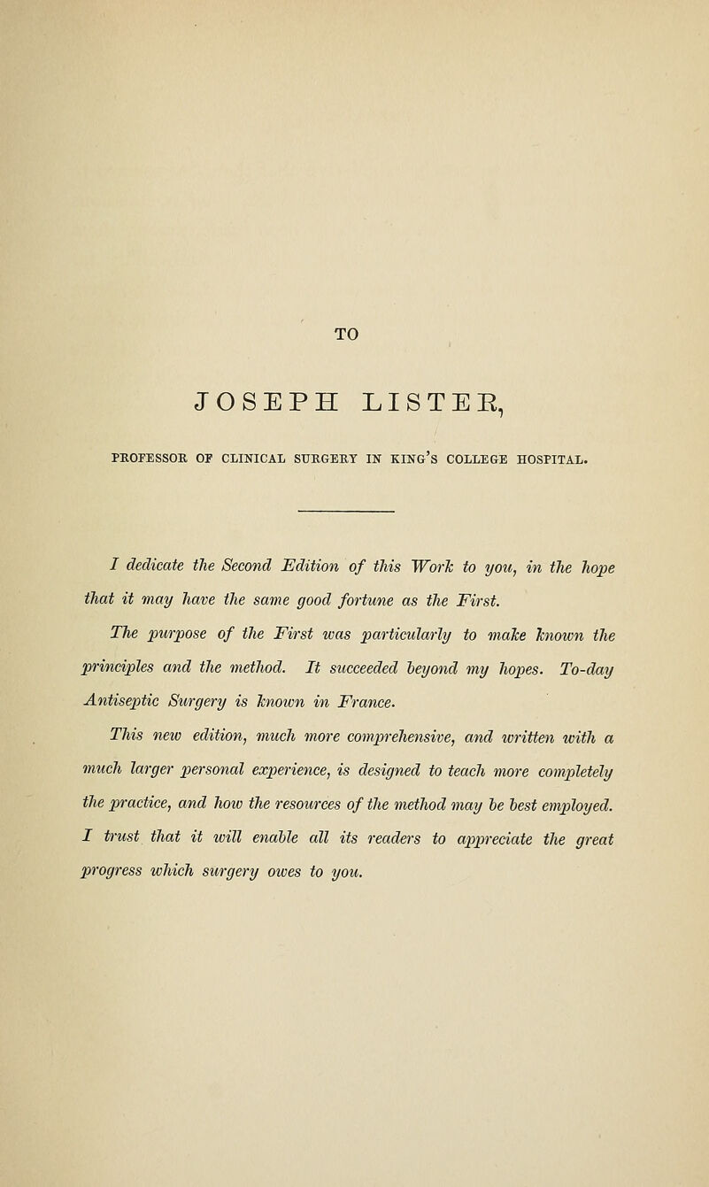 TO JOSEPH LISTEE, PKOFESSOR or CLIKICAL SURGEKT IN KING's COLLEGE HOSPITAL. / dedicate the Second Edition of this Work to you, in the hope that it may have the same good fortune as the First. The purpose of the First was particularly to malce known the principles and the method. It succeeded leyond my hopes. To-day Antiseptic Surgery is knoivn in France. This new edition, much more comprehensive, and written with a much larger personal experience, is designed to teach more completely the practice, and how the resources of the method may le lest employed. I trust that it loill enable all its readers to ap^neciate the great progress which surgery owes to you.