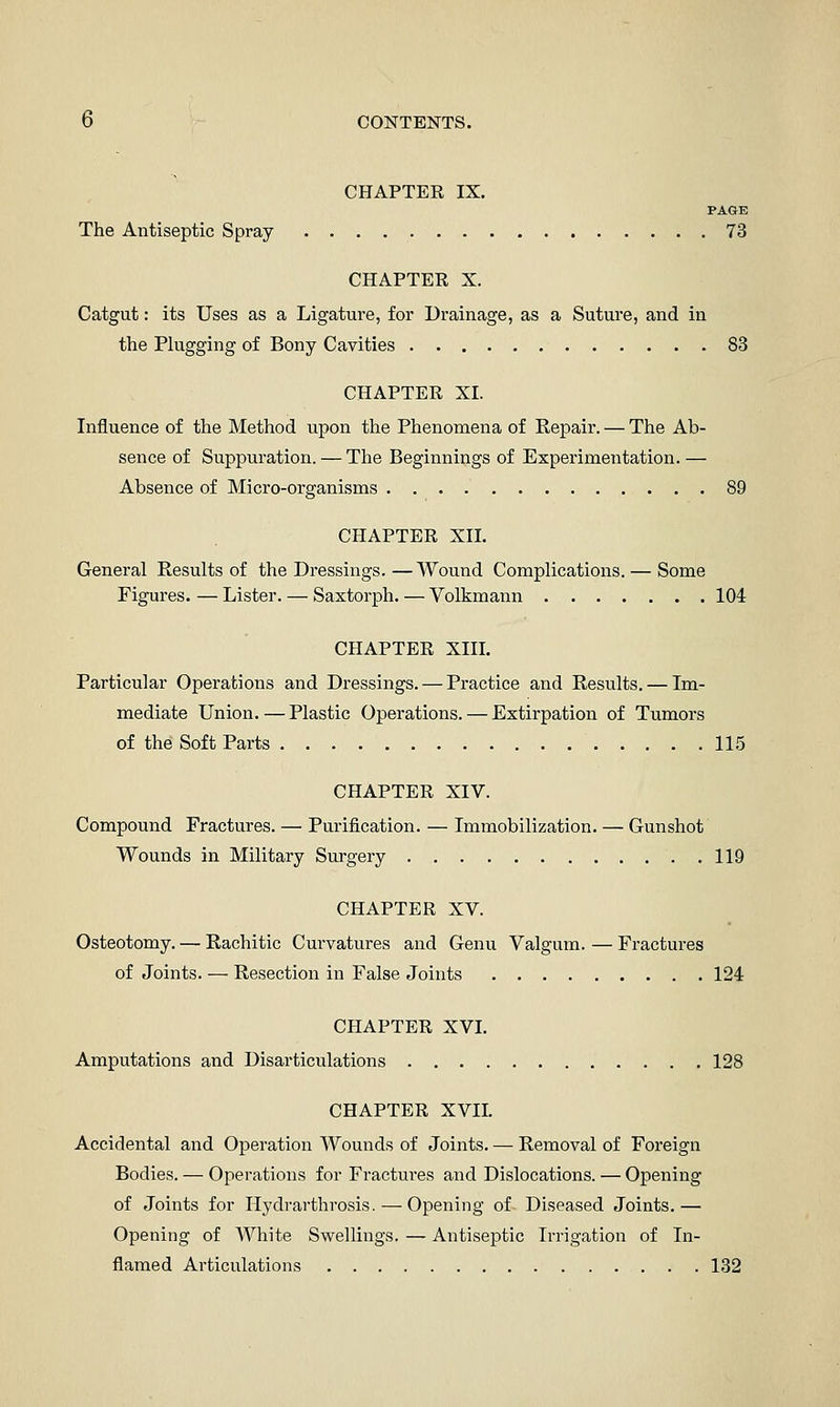 CHAPTER IX. PAGE The Antiseptic Spray 73 CHAPTER X. Catgut: its Uses as a Ligature, for Drainage, as a Suture, and in the Plugging of Bony Cavities 83 CHAPTER XI. Influence of the Method upon the Phenomena of Repair. — The Ab- sence of Suppuration. — The Beginnings of Experimentation.— Absence of Micro-organisms 89 CHAPTER XII. General Results of the Dressings. — Wound Complications. — Some Figures. — Lister. — Saxtorph. — Volkmann 104 CHAPTER XIII. Particular Operations and Dressings. — Practice and Results. — Im- mediate Union. — Plastic Operations. — Extirpation of Tumors of the Soft Parts 115 CHAPTER XIV. Compound Fractures. — Purification. — Immobilization. — Gunshot Wounds in Military Surgery 119 CHAPTER XV. Osteotomy. —• Rachitic Curvatures and Genu Valgum. — Fractures of Joints. — Resection in False Joints 124 CHAPTER XVI. Amputations and Disarticulations 128 CHAPTER XVII. Accidental aiid Operation Wounds of Joints. — Removal of Foreign Bodies. — Operations for Fractures and Dislocations. — Opening of .Joints for Hydrarthrosis. — Opening of Diseased Joints.— Opening of White Swellings. — Antiseptic Irrigation of In- flamed Articulations 132