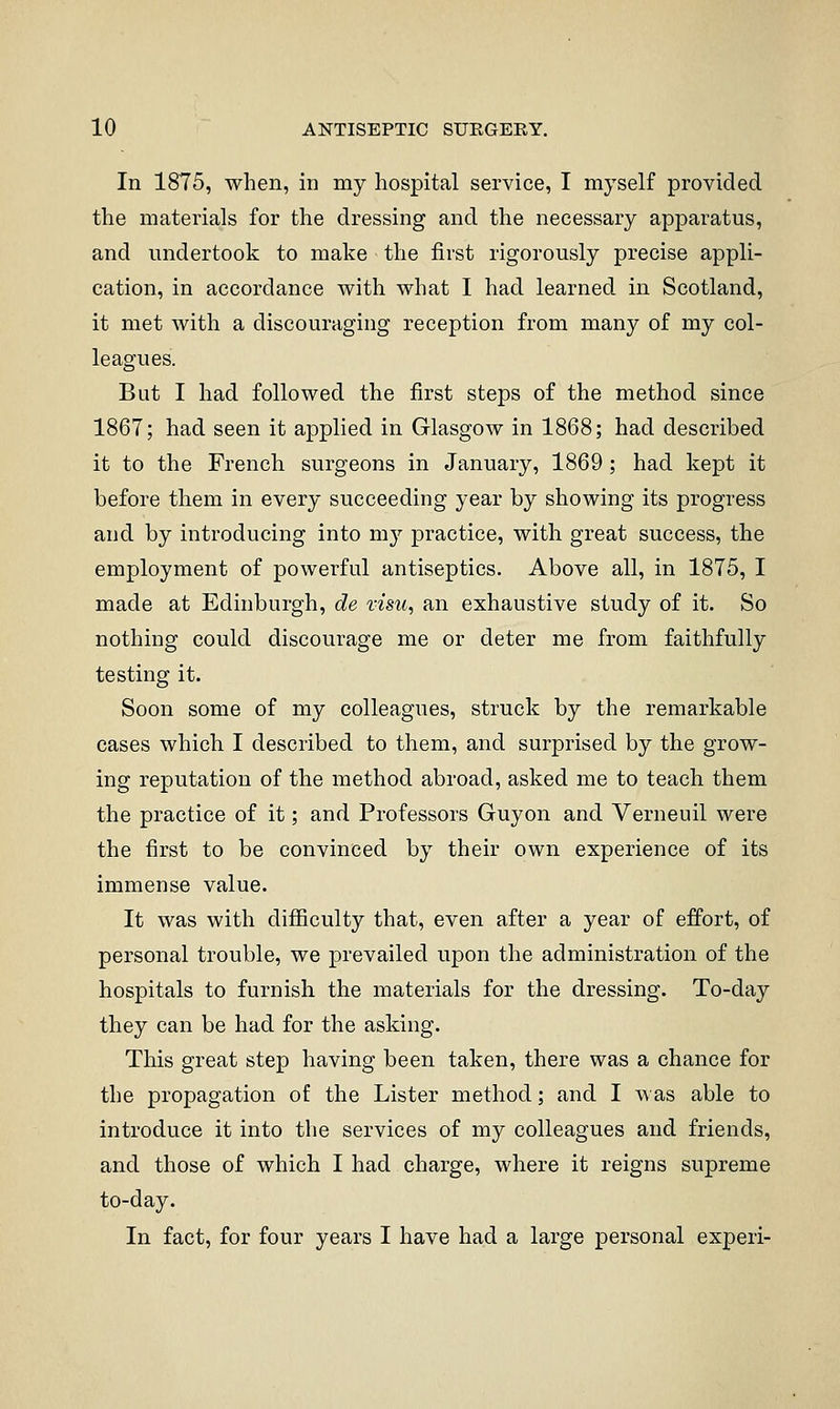 In 1875, when, in my hospital service, I myself provided the materials for the dressing and the necessary apparatus, and undertook to make the first rigorously precise appli- cation, in accordance M^ith what I had learned in Scotland, it met with a discouraging reception from many of my col- leagues. But I had followed the first steps of the method since 1867; had seen it applied in Glasgow in 1868; had described it to the French surgeons in January, 1869 ; had kept it before them in every succeeding year by showing its progress and by introducing into my practice, with great success, the employment of powerful antiseptics. Above all, in 1875, I made at Edinburgh, de visu, an exhaustive study of it. So nothing could discourage me or deter me from faithfully testing it. Soon some of my colleagues, struck by the remarkable cases which I described to them, and surprised by the grow- ing reputation of the method abroad, asked me to teach them the practice of it; and Professors Guyon and Verneuil were the first to be convinced by their own experience of its immense value. It was with difiiculty that, even after a year of effort, of personal trouble, we prevailed upon the administration of the hospitals to furnish the materials for the dressing. To-day they can be had for the asking. This great step having been taken, there was a chance for the propagation of the Lister method; and I was able to introduce it into the services of my colleagues and friends, and those of which I had charge, where it reigns supreme to-day. In fact, for four years I have had a large personal experi-