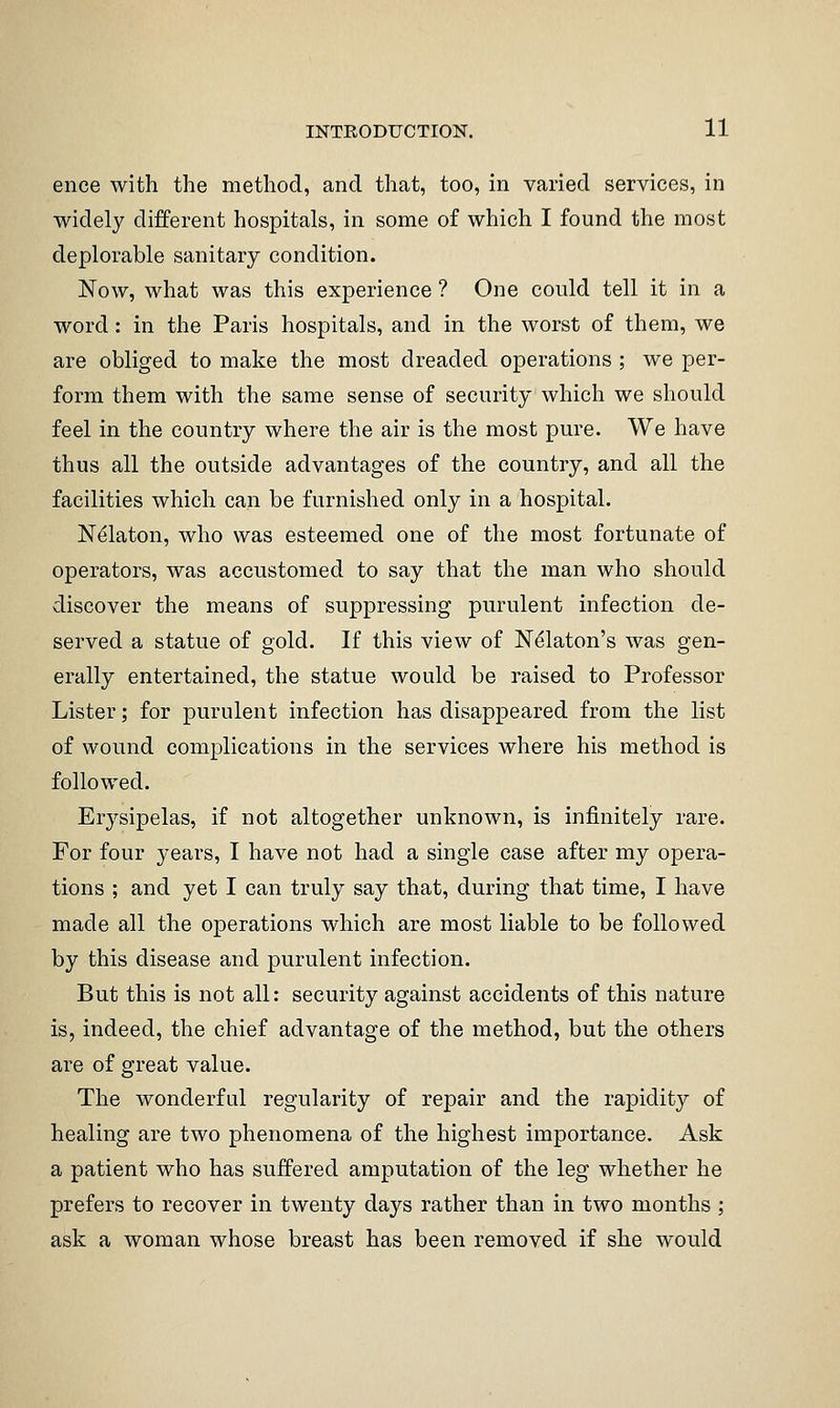 ence with the method, and that, too, in varied services, in widely different hospitals, in some of which I found the most deplorable sanitary condition. Now, what was this experience ? One could tell it in a word: in the Paris hospitals, and in the worst of them, we are obliged to make the most dreaded operations ; we per- form them with the same sense of security which we should feel in the country where the air is the most pure. We have thus all the outside advantages of the country, and all the facilities which can be furnished only in a hospital. N^laton, who was esteemed one of the most fortunate of operators, was accustomed to say that the man who should discover the means of suppressing purulent infection de- served a statue of gold. If this view of N^laton's was gen- erally entertained, the statue would be raised to Professor Lister; for purulent infection has disappeared from the list of wound complications in the services where his method is followed. Erysipelas, if not altogether unknown, is infinitely rare. For four years, I have not had a single case after my opera- tions ; and yet I can truly say that, during that time, I have made all the operations which are most liable to be followed by this disease and purulent infection. But this is not all: security against accidents of this nature is, indeed, the chief advantage of the method, but the others are of great value. The wonderful regularity of repair and the rapidity of healing are two phenomena of the highest importance. Ask a patient who has suffered amputation of the leg whether he prefers to recover in twenty days rather than in two months ; ask a woman whose breast has been removed if she would