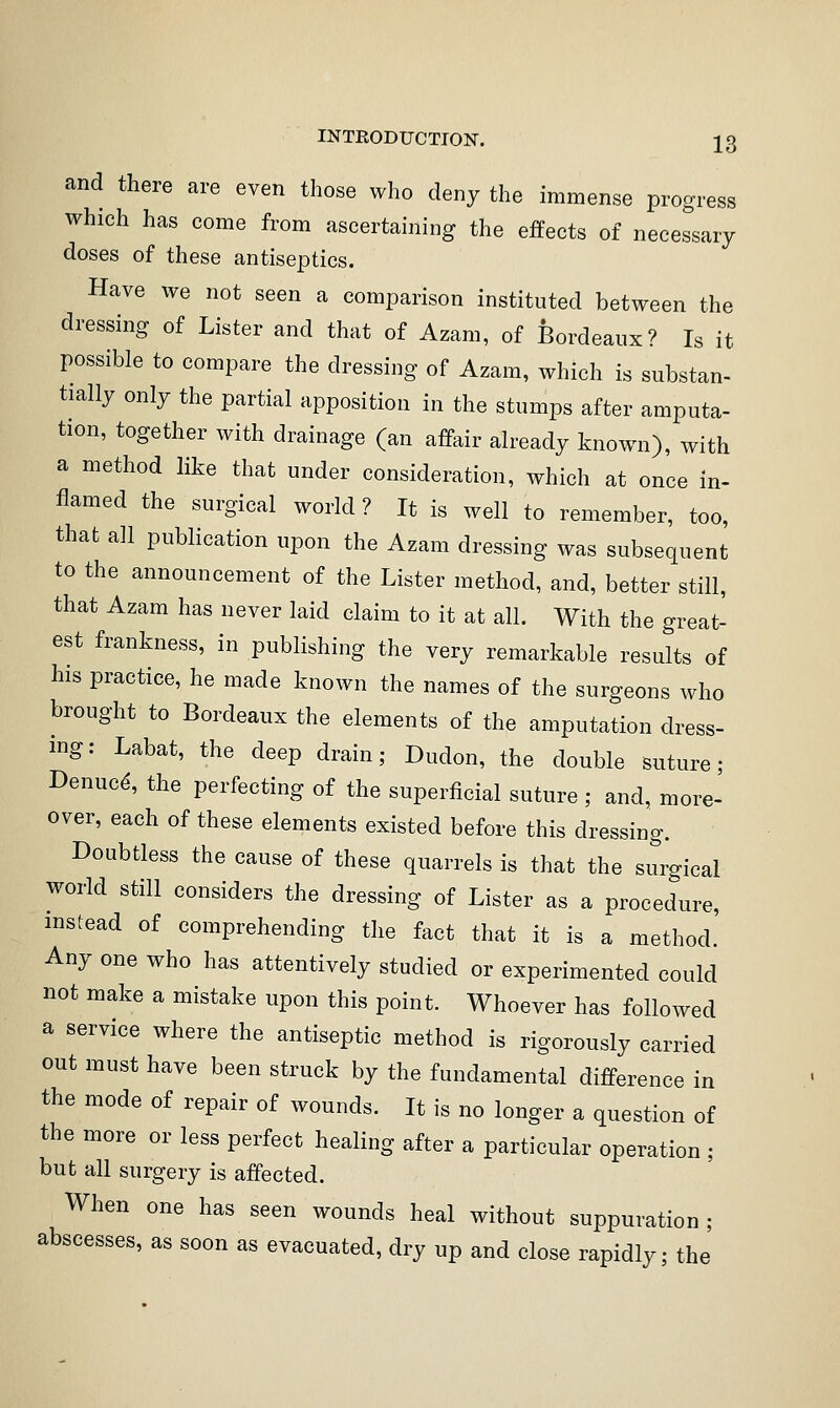 and there are even those who deny the immense progress which has come from ascertaining the effects of necessary doses of these antiseptics. Have we not seen a comparison instituted between the dressing of Lister and that of Azam, of Bordeaux? Is it possible to compare the dressing of Azam, which is substan- tially only the partial apposition in the stumps after amputa- tion, together with drainage (an affair already known), with a method like that under consideration, which at once in- flamed the surgical world? It is well to remember, too, that all publication upon the Azam dressing was subsequent to the announcement of the Lister method, and, better still, that Azam has never laid claim to it at all. With the great- est frankness, in publishing the very remarkable results of his practice, he made known the names of the surgeons who brought to Bordeaux the elements of the amputation dress- ing: Labat, the deep drain; Dudon, the double suture; Denuc^, the perfecting of the superficial suture ; and, more- over, each of these elements existed before this dressing. Doubtless the cause of these quarrels is that the surgical world still considers the dressing of Lister as a procedure, instead of comprehending the fact that it is a method.' Any one who has attentively studied or experimented could not make a mistake upon this point. Whoever has followed a service where the antiseptic method is rigorously carried out must have been struck by the fundamental difference in the mode of repair of wounds. It is no longer a question of the more or less perfect healing after a particular operation ; but all surgery is affected. When one has seen wounds heal without suppuration ; abscesses, as soon as evacuated, dry up and close rapidly; the