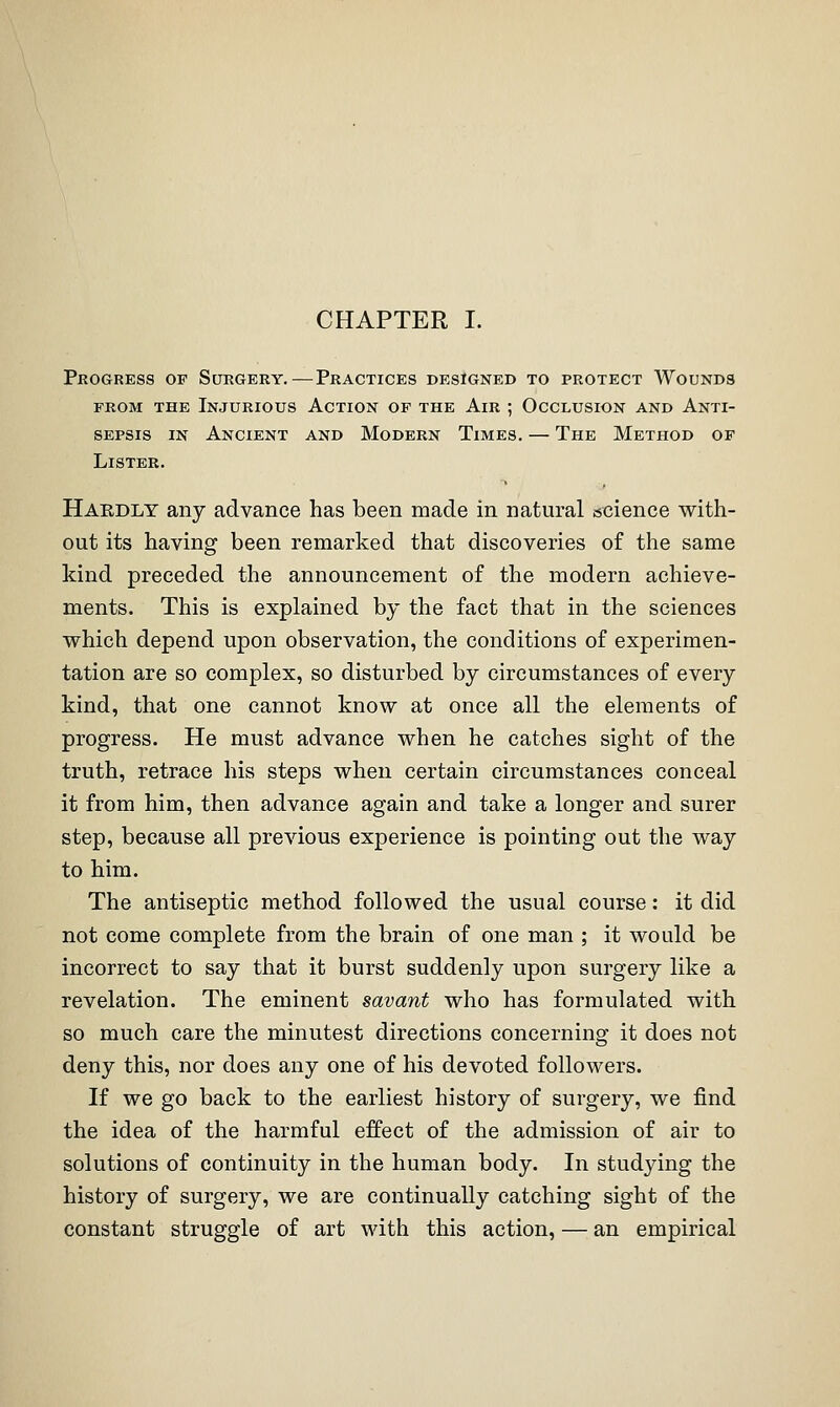 CHAPTER I. Pkogress of Surgery.—Practices designed to protect Wounds FROM THE Injurious Action of the Air ; Occlusion and Anti- sepsis IN Ancient and Modern Times. — The Method of Lister. Habdly any advance has been made in natural science with- out its having been remarked that discoveries of the same kind preceded the announcement of the modern achieve- ments. This is explained by the fact that in the sciences which depend upon observation, the conditions of experimen- tation are so complex, so disturbed by circumstances of every kind, that one cannot know at once all the elements of progress. He must advance when he catches sight of the truth, retrace his steps when certain circumstances conceal it from him, then advance again and take a longer and surer step, because all previous experience is pointing out the way to him. The antiseptic method followed the usual course: it did not come complete from the brain of one man ; it would be incorrect to say that it burst suddenly upon surgery like a revelation. The eminent savant who has formulated with so much care the minutest directions concerning it does not deny this, nor does any one of his devoted followers. If we go back to the earliest history of surgery, we find the idea of the harmful effect of the admission of air to solutions of continuity in the human body. In studying the history of surgery, we are continually catching sight of the constant struggle of art with this action, — an empirical
