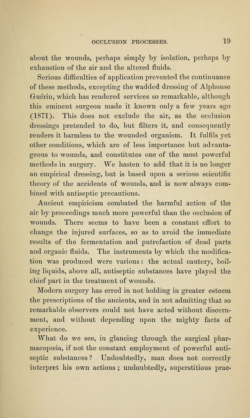 about the wounds, perhaps simply by isolation, perhaps by exhaustion of the air and the altered fluids. Serious difficulties of application prevented the continuance of these methods, excepting the wadded dressing of Alphonse Gudrin, which has rendered services so remarkable, although this eminent surgeon made it known only a few years ago (1871). This does not exclude the air, as the occlusion dressings pretended to do, but filters it, and consequently renders it harmless to the wounded organism. It fulfils yet other conditions, which are of less importance but advanta- geous to wounds, and constitutes one of the most powerful methods in surgery. We hasten to add that it is no longer an empirical dressing, but is based upon a serious scientific theory of the accidents of wounds, and is now always com- bined with antiseptic precautions. Ancient empiricism combated the harmful action of the air by proceedings much more powerful than the occlusion of wounds. There seems to have been a constant effort to change the injured surfaces, so as to avoid the immediate results of the fermentation and putrefaction of dead parts and organic fluids. The instruments by which the modifica- tion was produced were various: the actual cautery, boil- ing liquids, above all, antiseptic substances have played the chief part in the treatment of wounds. Modern surgery has erred in not holding in greater esteem the prescriptions of the ancients, and in not admitting that so remarkable observers could not have acted without discern- ment, and without depending upon the mighty facts of experience. What do we see, in glancing through the surgical phar- macopoeia, if not the constant employment of powerful anti- septic substances ? Undoubtedly, man does not correctly interpret his own actions ; undoubtedly, superstitious prac-