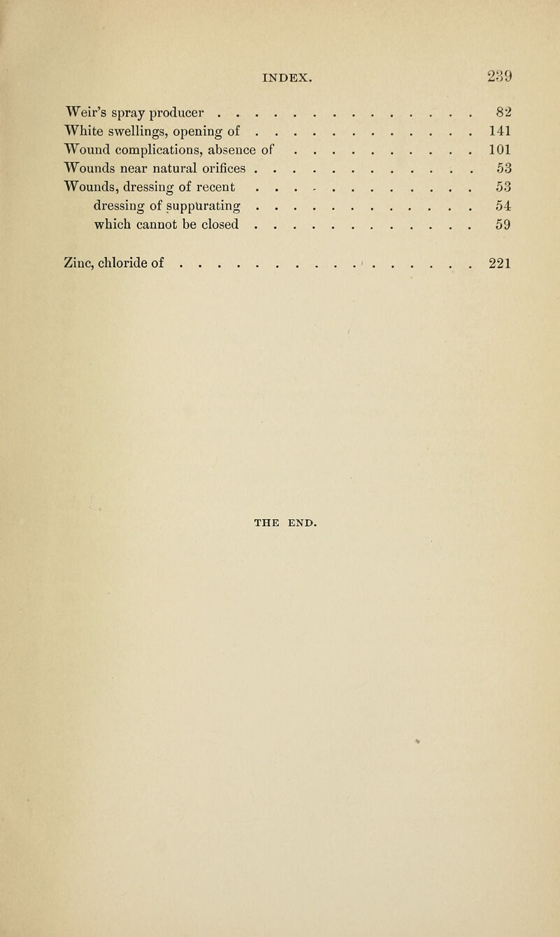 Weir's spray producer 82 White swellings, opening of 141 Wound complications, absence of 101 Wounds near natural orifices 53 Wounds, dressing of recent 53 dressing of suppurating 54 which cannot be closed 59 Zinc, chloride of ' 221 THE END.