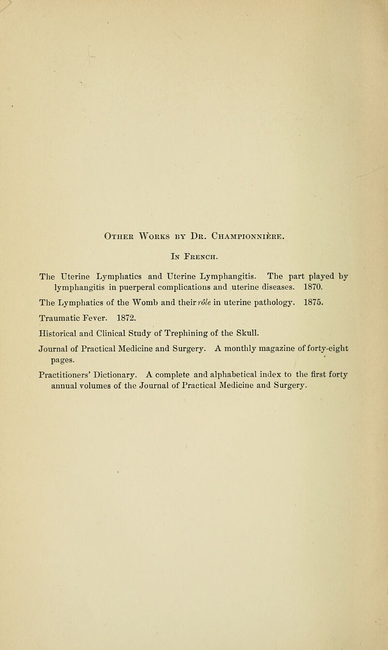 Other Works by Dr. Championniere. In French. The Uterine Lymphatics and Uterine Lymphangitis. The part played by lymphangitis in puerperal complications and uterine diseases. 1870. The Lymphatics of the Womb and their ?o/e in uterine pathology. 1875. Traumatic Fever. 1872. Historical and Clinical Study of Trephining of the Skull. Journal of Practical Medicine and Surgery. A monthly magazine of forty-eight pages. Practitioners' Dictionary. A complete and alphabetical index to the first forty annual volumes of the Journal of Practical Medicine and Surgery.